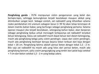 Penghalang ganda : PLTN mempunyai sistim pengamanan yang ketat dan
berlapis-lapis, sehingga kemungkinan terjadi kecelakaan maupun akibat yang
ditimbulkan sangat kecil. Sebagai contoh, zat radioaktif yang dihasilkan selama
reaksi pembelahan inti uranium sebagian besar (> 99 %) akan tetap tersimpan di
dalam matriks bahan bakar, yang berfungsi sebagai penghalang pertama. Selama
operasi maupun jika terjadi kecelakaan, selongsong bahan bakar, akan berperan
sebagai penghalang kedua untuk mencegah terlepasnya zat radioaktif tersebut
keluar kelongsong. Kalau zat radioaktif masih dapat keluar dari dalam kelongsong,
masih ada penghalang ketiga yaitu sistim pendingin. Lepas dari sistim pendingin,
masih ada penghalang keempat berupa bejana tekan terbuat dari baja dengan
tebal + 20 cm. Penghalang kelima adalah perisai beton dengan tebal 1,5 - 2 m.
Bila saja zat radioaktif itu masih ada yang lolos dari perisai beton, masih ada
penghalang keenam, yaitu sistim pengungkung yang terdiri dari pelat baja setebal
+ 7 cm dan beton setebal 1,5 - 2 m yang kedap udara.
 