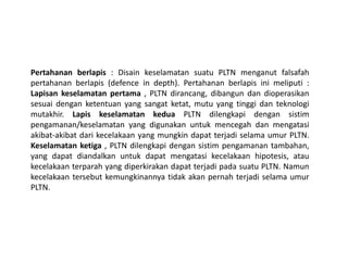 Pertahanan berlapis : Disain keselamatan suatu PLTN menganut falsafah
pertahanan berlapis (defence in depth). Pertahanan berlapis ini meliputi :
Lapisan keselamatan pertama , PLTN dirancang, dibangun dan dioperasikan
sesuai dengan ketentuan yang sangat ketat, mutu yang tinggi dan teknologi
mutakhir. Lapis keselamatan kedua PLTN dilengkapi dengan sistim
pengamanan/keselamatan yang digunakan untuk mencegah dan mengatasi
akibat-akibat dari kecelakaan yang mungkin dapat terjadi selama umur PLTN.
Keselamatan ketiga , PLTN dilengkapi dengan sistim pengamanan tambahan,
yang dapat diandalkan untuk dapat mengatasi kecelakaan hipotesis, atau
kecelakaan terparah yang diperkirakan dapat terjadi pada suatu PLTN. Namun
kecelakaan tersebut kemungkinannya tidak akan pernah terjadi selama umur
PLTN.
 