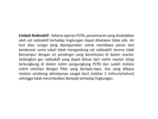 Limbah Radioaktif : Selama operasi PLTN, pencemaran yang disebabkan
oleh zat radioaktif terhadap lingkungan dapat dikatakan tidak ada. Air
laut atau sungai yang dipergunakan untuk membawa panas dari
kondensor sama sekali tidak mengandung zat radioaktif, karena tidak
bercampur dengan air pendingin yang bersirkulasi di dalam reactor.
Sedangkan gas radioaktif yang dapat keluar dari sistim reactor tetap
terkungkung di dalam sistim pengungkung PLTN dan sudah melalui
sistim ventilasi dengan filter yang berlapis-lapis. Gas yang dilepas
melalui cerobong aktivitasnya sangat kecil (sekitar 2 milicurie/tahun)
sehingga tidak menimbulkan dampak terhadap lingkungan.
 