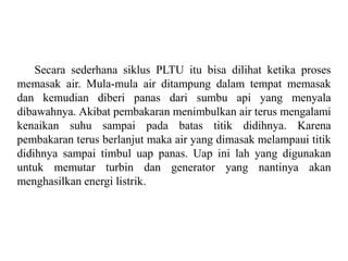 Secara sederhana siklus PLTU itu bisa dilihat ketika proses
memasak air. Mula-mula air ditampung dalam tempat memasak
dan kemudian diberi panas dari sumbu api yang menyala
dibawahnya. Akibat pembakaran menimbulkan air terus mengalami
kenaikan suhu sampai pada batas titik didihnya. Karena
pembakaran terus berlanjut maka air yang dimasak melampaui titik
didihnya sampai timbul uap panas. Uap ini lah yang digunakan
untuk memutar turbin dan generator yang nantinya akan
menghasilkan energi listrik.
 
