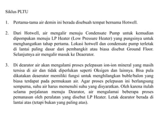 Siklus PLTU
1. Pertama-tama air demin ini berada disebuah tempat bernama Hotwell.
2. Dari Hotwell, air mengalir menuju Condensate Pump untuk kemudian
dipompakan menuju LP Heater (Low Pressure Heater) yang pungsinya untuk
menghangatkan tahap pertama. Lokasi hotwell dan condensate pump terletak
di lantai paling dasar dari pembangkit atau biasa disebut Ground Floor.
Selanjutnya air mengalir masuk ke Deaerator.
3. Di dearator air akan mengalami proses pelepasan ion-ion mineral yang masih
tersisa di air dan tidak diperlukan seperti Oksigen dan lainnya. Bisa pula
dikatakan deaerator memiliki fungsi untuk menghilangkan buble/balon yang
biasa terdapat pada permukaan air. Agar proses pelepasan ini berlangsung
sempurna, suhu air harus memenuhi suhu yang disyaratkan. Oleh karena itulah
selama perjalanan menuju Dearator, air mengalamai beberapa proses
pemanasan oleh peralatan yang disebut LP Heater. Letak dearator berada di
lantai atas (tetapi bukan yang paling atas).
 