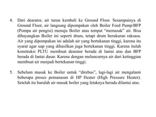 4. Dari dearator, air turun kembali ke Ground Floor. Sesampainya di
Ground Floor, air langsung dipompakan oleh Boiler Feed Pump/BFP
(Pompa air pengisi) menuju Boiler atau tempat “memasak” air. Bisa
dibayangkan Boiler ini seperti drum, tetapi drum berukuran raksasa.
Air yang dipompakan ini adalah air yang bertekanan tinggi, karena itu
syarat agar uap yang dihasilkan juga bertekanan tinggi. Karena itulah
konstruksi PLTU membuat dearator berada di lantai atas dan BFP
berada di lantai dasar. Karena dengan meluncurnya air dari ketinggian
membuat air menjadi bertekanan tinggi.
5. Sebelum masuk ke Boiler untuk “direbus”, lagi-lagi air mengalami
beberapa proses pemanasan di HP Heater (High Pressure Heater).
Setelah itu barulah air masuk boiler yang letaknya berada dilantai atas.
 