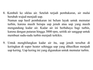 8. Kembali ke siklus air. Setelah terjadi pembakaran, air mulai
berubah wujud menjadi uap.
Namun uap hasil pembakaran ini belum layak untuk memutar
turbin, karena masih berupa uap jenuh atau uap yang masih
mengandung kadar air. Kadar air ini berbahaya bagi turbin,
karena dengan putaran hingga 3000 rpm, setitik air sanggup untuk
membuat sudu-sudu turbin menjadi terkikis.
9. Untuk menghilangkan kadar air itu, uap jenuh tersebut di
keringkan di super heater sehingga uap yang dihasilkan menjadi
uap kering. Uap kering ini yang digunakan untuk memutar turbin.
 