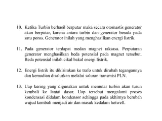 10. Ketika Turbin berhasil berputar maka secara otomastis generator
akan berputar, karena antara turbin dan generator berada pada
satu poros. Generator inilah yang menghasilkan energi listrik.
11. Pada generator terdapat medan magnet raksasa. Perputaran
generator menghasilkan beda potensial pada magnet tersebut.
Beda potensial inilah cikal bakal energi listrik.
12. Energi listrik itu dikirimkan ke trafo untuk dirubah tegangannya
dan kemudian disalurkan melalui saluran transmisi PLN.
13. Uap kering yang digunakan untuk memutar turbin akan turun
kembali ke lantai dasar. Uap tersebut mengalami proses
kondensasi didalam kondensor sehingga pada akhirnya berubah
wujud kembali menjadi air dan masuk kedalam hotwell.
 