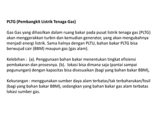 PLTG (Pembangkit Listrik Tenaga Gas)
Gas Gas yang dihasilkan dalam ruang bakar pada pusat listrik tenaga gas (PLTG)
akan menggerakkan turbin dan kemudian generator, yang akan mengubahnya
menjadi energi listrik. Sama halnya dengan PLTU, bahan bakar PLTG bisa
berwujud cair (BBM) maupun gas (gas alam).
Kelebihan : (a). Penggunaan bahan bakar menentukan tingkat efisiensi
pembakaran dan prosesnya. (b). lokasi bisa dimana saja (pantai sampai
pegunungan) dengan kapasitas bisa disesuaikan (bagi yang bahan bakar BBM),
Kekurangan : menggunakan sumber daya alam terbatas/tak terbaharukan/fosil
(bagi yang bahan bakar BBM), sedangkan yang bahan bakar gas alam terbatas
lokasi sumber gas.
 