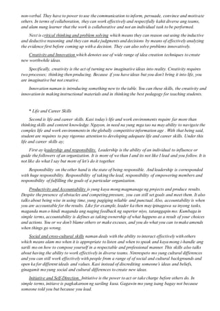 non-verbal. They have to power to use the communication to inform, persuade, convince and motivate
others. In terms of collaboration, they can work effectively and respectfully kahit diverse ang teams,
and alam nung learner that the work is collaborative and not an individual task to be performed.
Next is critical thinking and problem solving which means they can reason out using the inductive
and deductive reasoning and they can make judgments and decisions by means of effectively analyzing
the evidence first before coming up with a decision. They can also solve problems innovatively.
Creativity and Innovation which denotes use of wide range of idea creation techniques to create
new worthwhile ideas.
Specifically, creativity is the act of turning new imaginative ideas into reality. Creativity requires
two processes; thinking then producing. Because if you have ideas but you don’t bring it into life, you
are imaginative but not creative.
Innovation naman is introducing something new to the table. You can these skills, the creativity and
innovation in making instructional materials and in thinking the best pedagogy for teaching students.
* Life and Career Skills
Second is life and career skills. Kasi today’s life and work environments require far more than
thinking skills and content knowledge. Ngayon, in need na yung mga tao na may ability to navigate the
complex life and work environments in the globally competitive information age . With that being said,
student are requires to pay rigorous attention to developing adequate life and career skills. Under this
life and career skills ay;
First ay leadership and responsibility. Leadership is the ability of an individual to influence or
guide the followers of an organization. It is more of we than I and its not like I lead and you follow. It is
not like do what I say but more of let’s do it together.
Responsibility on the other hand is the state of being responsible. And leadership is corresponded
with huge responsibility. Responsibility of taking the lead, responsibility of empowering members and
responsibility of fulfilling the goals of a particular organization.
Productivity and Accountability is yung kaya mong magmanage ng projects and produce results.
Despite the presence of obstacles and competing pressure, you can still set goals and meet them. It also
talks about being wise in using time, yung pagiging reliable and punctual. Also, accountability is when
you are accountable for the results. Like for example, leader ka then may ipinagawa sa inyong tasks,
maganda man o hindi maganda ang naging feedback ng superior niyo, tatanggapin mo. Kumbaga in
simple terms, accountability is defines as taking ownership of what happens as a result of your choices
and actions. You or we don't blame others or make excuses, and you do what you can to make amends
when things go wrong.
Social and cross-cultural skills naman deals with the ability to interact effectively with others
which means alam mo when it is appropriate to listen and when to speak and kaya mong i-handle ang
sarili mo on how to compose yourself in a respectable and professional manner. This skills also talks
about having the ability to work effectively in diverse teams. Nirerespeto mo yung cultural differences
and you can still work effectively with people from a range of of social and cultural backgrounds and
open ka for different ideals and values. Kasi instead of discrediting someone’s ideas and beliefs,
ginagamit mo yung social and cultural differences to create new ideas.
Initiative and Self-Direction. Initiative is the power to act or take charge before others do. In
simple terms, initiave is pagkakaroon ng sariling kusa. Gagawin mo yung isang bagay not because
someone told you but because you lead.
 