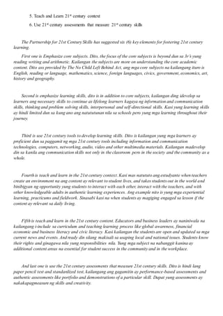 5. Teach and Learn 21st century context
6. Use 21st century assessments that measure 21st century skills
The Partnership for 21st Century Skills has suggested six (6) key elements for fostering 21st century
learning.
First one is Emphasize core subjects. Dito, the focus of the core subjects is beyond dun sa 3r’s yung
reading writing and arithmetic. Kailangan the subjects are more on understanding the core academic
content. Dito ass provided by The No Child Left Behind Act, ang mga core subjects na kailangang ituro is
English, reading or language, mathematics, science, foreign languages, civics, government, economics, art,
history and geography.
Second is emphasize learning skills, dito is in addition to core subjects, kailangan ding idevelop sa
learners ang necessary skills to continue as lifelong learners kagaya ng information and communication
skills, thinking and problem solving skills, interpersonal and self-directional skills. Kasi yung learning skills
ay hindi limited dun sa kung ano ang natututunan nila sa schools pero yung mga learning throughout their
journey.
Third is use 21st century tools to develop learning skills. Dito is kailangan yung mga learners ay
proficient dun sa paggamit ng mga 21st century tools including information and communication
technologies, computers, networking, audio, video and other multimedia materials. Kailangan madevelop
din sa kanila ang communication skills not only in the classroom pero in the society and the community as a
whole.
Fourth is teach and learn in the 21st century context. Kasi mas natututo ang estudyante when teachers
create an environment na ang content ay relevant to student lives, and takes students out in the world and
binibigyan ng opportunity yung students to interact with each other, interact with the teachers, and with
other knowledgeable adults in authentic learning experiences. Ang example nito is yung mga experiential
learning, practicums and fieldwork. Sinasabi kasi na when students ay magiging engaged sa lesson if the
content ay relevant sa daily living.
Fifth is teach and learn in the 21st century content. Educators and business leaders ay naniniwala na
kailangang i-include sa curriculum and teaching learning process like global awareness, financial
economic and business literacy and civic literacy. Kasi kailangan the students are open and updated sa mga
current news and events. And ready din silang makisali sa usaping local and national issues. Students know
their rights and ginagawa nila yung responsibilities nila. Yung mga subject na nabanggit kanina ay
additional content areas na essential for student success in the community and in the workplace.
And last one is use the 21st century assessments that measure 21st century skills. Dito is hindi lang
paper pencil test and standardized test, kailangang ang gagamitin ay performance-based assessments and
authentic assessments like portfolio and demonstrations of a particular skill. Dapat yung assessments ay
nakakapagmeasure ng skills and creativity.
 