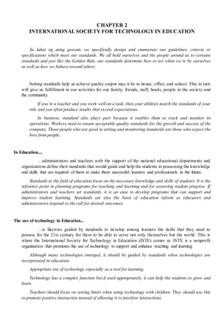 CHAPTER 2
INTERNATIONAL SOCIETY FOR TECHNOLOGY IN EDUCATION
Sa lahat ng ating gawain, we specifically design and enumerate our guidelines, criteria or
specifications which meet our standards. We all hold ourselves and the people around us to certains
standards and just like the Golden Rule, our standards determine how to act when we’re by ourselves
as well as how we behave toward others.
Setting standards help us achieve quality output may it be in house, office, and school. This in turn
will give us fulfillment in our activities for our family, friends, staff, heads, people in the society and
the community.
If you’re a teacher and you work well on a task, then your abilities match the standards of your
role and you often produce results that exceed expectations.
In business, standard also plays part because it enables them to track and monitor its
operations. Workers need to ensure acceptable quality standards for the growth and success of the
company. Those people who are good in setting and monitoring standards are those who expect the
best from people.
In Education....
…administrators and teachers with the support of the national educational departments and
organizations define their standards that would guide and help the students in possessing the knowledge
and skills that are required of them to make them successful learners and professionals in the future.
Standards in the field of education focus on the necessary knowledge and skills of students. It is the
reference point in planning programs for teaching and learning and for assessing student progress. If
administrators and teachers set standards, it is an ease to develop programs that can support and
improve student learning. Standards are also the basis of education reform as educators and
administrators respond to the call for desired outcomes.
The use of technology in Education...
…is likewise guided by standards to develop among learners the skills that they need to
possess for the 21st century for them to be able to serve not only themselves but the world. This is
where the International Society for Technology in Education (ISTE) comes in. ISTE is a nonprofit
organization that promotes the use of technology to support and enhance teaching and learning.
Although many technologies emerged, it should be guided by standards when technologies are
incorporated in education.
Appropriate use of technology especially as a tool for learning.
Technology has a complex function but if used appropriately, it can help the students to grow and
learn.
Teachers should focus on setting limits when using technology with children. They should use this
to promote positive interaction instead of allowing it to interfere interactions.
 