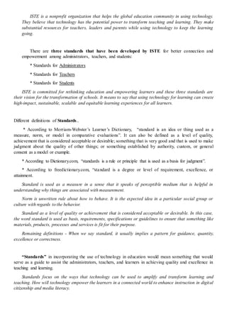 ISTE is a nonprofit organization that helps the global education community in using technology.
They believe that technology has the potential power to transform teaching and learning. They make
substantial resources for teachers, leaders and parents while using technology to keep the learning
going.
There are three standards that have been developed by ISTE for better connection and
empowerment among administrators, teachers, and students:
* Standards for Administrators
* Standards for Teachers
* Standards for Students
ISTE is committed for rethinking education and empowering learners and these three standards are
their vision for the transformation of schools. It means to say that using technology for learning can create
high-impact, sustainable, scalable and equitable learning experiences for all learners.
Different definitions of Standards..
* According to Merriam-Webster’s Learner’s Dictionary, “standard is an idea or thing used as a
measure, norm, or model in comparative evaluations”. It can also be defined as a level of quality,
achievement that is considered acceptable or desirable; something that is very good and that is used to make
judgment about the quality of other things; or something established by authority, custom, or general
consent as a model or example.
* According to Dictionary.com, “standards is a rule or principle that is used as a basis for judgment”.
* According to freedictionary.com, “standard is a degree or level of requirement, excellence, or
attainment.
Standard is used as a measure in a sense that it speaks of perceptible medium that is helpful in
understanding why things are associated with measurement.
Norm is unwritten rule about how to behave. It is the expected idea in a particular social group or
culture with regards to the behavior.
Standard as a level of quality or achievement that is considered acceptable or desirable. In this case,
the word standard is used as basis, requirements, specifications or guidelines to ensure that something like
materials, products, processes and services is fit for their purpose.
Remaining definitions - When we say standard, it usually implies a pattern for guidance, quantity,
excellence or correctness.
“Standards” in incorporating the use of technology in education would mean something that would
serve as a guide to assist the administrators, teachers, and learners in achieving quality and excellence in
teaching and learning.
Standards focus on the ways that technology can be used to amplify and transform learning and
teaching. How will technology empower the learners in a connected world to enhance instruction in digital
citizenship and media literacy.
 
