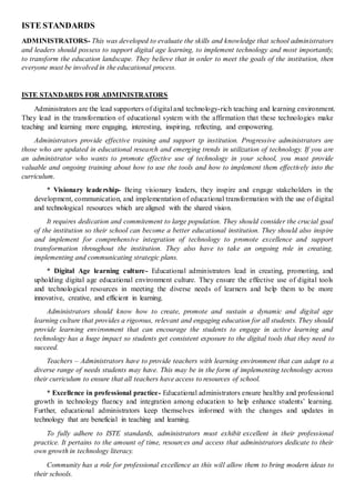 ISTE STANDARDS
ADMINISTRATORS- This was developed to evaluate the skills and knowledge that school administrators
and leaders should possess to support digital age learning, to implement technology and most importantly,
to transform the education landscape. They believe that in order to meet the goals of the institution, then
everyone must be involved in the educational process.
ISTE STANDARDS FOR ADMINISTRATORS
Administrators are the lead supporters of digital and technology-rich teaching and learning environment.
They lead in the transformation of educational system with the affirmation that these technologies make
teaching and learning more engaging, interesting, inspiring, reflecting, and empowering.
Administrators provide effective training and support tp institution. Progressive administrators are
those who are updated in educational research and emerging trends in utilization of technology. If you are
an administrator who wants to promote effective use of technology in your school, you must provide
valuable and ongoing training about how to use the tools and how to implement them effectively into the
curriculum.
* Visionary leadership- Being visionary leaders, they inspire and engage stakeholders in the
development, communication, and implementation of educational transformation with the use of digital
and technological resources which are aligned with the shared vision.
It requires dedication and commitement to large population. They should consider the crucial goal
of the institution so their school can become a better educational institution. They should also inspire
and implement for comprehensive integration of technology to promote excellence and support
transformation throughout the institution. They also have to take an ongoing role in creating,
implementing and communicating strategic plans.
* Digital Age learning culture- Educational administrators lead in creating, promoting, and
upholding digital age educational environment culture. They ensure the effective use of digital tools
and technological resources in meeting the diverse needs of learners and help them to be more
innovative, creative, and efficient in learning.
Administrators should know how to create, promote and sustain a dynamic and digital age
learning culture that provides a rigorous, relevant and engaging education for all students. They should
provide learning environment that can encourage the students to engage in active learning and
technology has a huge impact so students get consistent exposure to the digital tools that they need to
succeed.
Teachers – Administrators have to provide teachers with learning environment that can adapt to a
diverse range of needs students may have. This may be in the form of implementing technology across
their curriculum to ensure that all teachers have access to resources of school.
* Excellence in professional practice- Educational administrators ensure healthy and professional
growth in technology fluency and integration among education to help enhance students’ learning.
Further, educational administrators keep themselves informed with the changes and updates in
technology that are beneficial in teaching and learning.
To fully adhere to ISTE standards, administrators must exhibit excellent in their professional
practice. It pertains to the amount of time, resources and access that administrators dedicate to their
own growth in technology literacy.
Community has a role for professional excellence as this will allow them to bring modern ideas to
their schools.
 