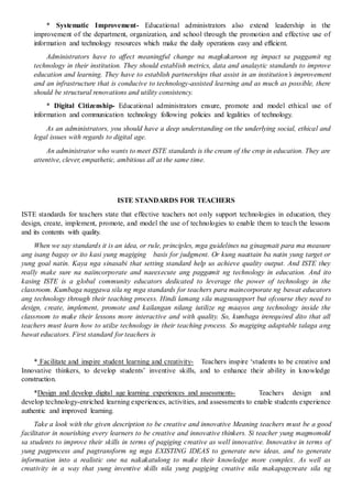 * Systematic Improvement- Educational administrators also extend leadership in the
improvement of the department, organization, and school through the promotion and effective use of
information and technology resources which make the daily operations easy and efficient.
Administrators have to affect meaningful change na magkakaroon ng impact sa paggamit ng
technology in their institution. They should establish metrics, data and analaytic standards to improve
education and learning. They have to establish partnerships that assist in an institution’s improvement
and an infrastructure that is conducive to technology-assisted learning and as much as possible, there
should be structural renovations and utility consistency.
* Digital Citizenship- Educational administrators ensure, promote and model ethical use of
information and communication technology following policies and legalities of technology.
As an administrators, you should have a deep understanding on the underlying social, ethical and
legal issues with regards to digital age.
An administrator who wants to meet ISTE standards is the cream of the crop in education. They are
attentive, clever, empathetic, ambitious all at the same time.
ISTE STANDARDS FOR TEACHERS
ISTE standards for teachers state that effective teachers not only support technologies in education, they
design, create, implement, promote, and model the use of technologies to enable them to teach the lessons
and its contents with quality.
When we say standards it is an idea, or rule, principles, mga guidelines na ginagmait para ma measure
ang isang bagay or ito kasi yung magiging basis for judgment. Or kung naattain ba natin yung target or
yung goal natin. Kaya nga sinasabi that setting standard help us achieve quality output. And ISTE they
really make sure na naiincorporate and naeexecute ang paggamit ng technology in education. And ito
kasing ISTE is a global community educators dedicated to leverage the power of technology in the
classroom. Kumbaga naggawa sila ng mga standards for teachers para maincorporate ng bawat educators
ang technology through their teaching process. Hindi lamang sila magsusupport but ofcourse they need to
design, create, implement, promote and kailangan nilang iutilize ng maayos ang technology inside the
classroom to make their lessons more interactive and with quality. So, kumbaga irerequired dito that all
teachers must learn how to utilze technology in their teaching process. So magiging adaptable talaga ang
bawat educators. First standard for teachers is
* Facilitate and inspire student learning and creativity- Teachers inspire ‘students to be creative and
Innovative thinkers, to develop students’ inventive skills, and to enhance their ability in knowledge
construction.
*Design and develop digital age learning experiences and assessments- Teachers design and
develop technology-enriched learning experiences, activities, and assessments to enable students experience
authentic and improved learning.
Take a look with the given description to be creative and innovative Meaning teachers must be a good
facilitator in nourishing every learners to be creative and innovative thinkers. Si teacher yung magmomold
sa students to improve their skills in terms of pagiging creative as well innovative. Innovative in terms of
yung pagprocess and pagtransform ng mga EXISTING IDEAS to generate new ideas, and to generate
information into a realistic one na nakakatulong to make their knowledge more complex. As well as
creativity in a way that yung inventive skills nila yung pagiging creative nila makapagcreate sila ng
 