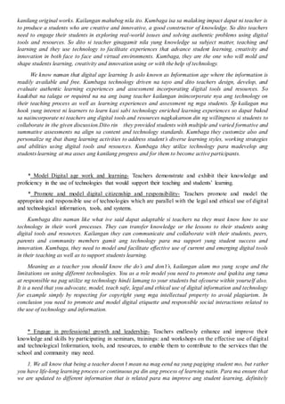 kanilang original works. Kailangan mahubog nila ito. Kumbaga isa sa malaking impact dapat ni teacher is
to produce a students who are creative and innovative, a good constructor of knowledge. So dito teachers
need to engage their students in exploring real-world issues and solving authentic problems using digital
tools and resources. So dito si teacher ginagamit nila yung knowledge sa subject matter, teaching and
learning and they use technology to facilitate experiences that advance student learning, creativity and
innovation in both face to face and virtual environments. Kumbaga, they are the one who will mold and
shape students learning, creativity and innovation using or with the help of technology.
We know naman that digital age learning Is aslo known as Information age where the information is
readily available and free. Kumbaga technology driven na tayo and dito teachers design, develop, and
evaluate authentic learning experiences and assessment incorporating digital tools and resources. So
kaakibat na talaga or required na na ang isang teacher kailangan iniincorporate nya ang technology on
their teaching process as well as learning experiences and assessment ng mga students. Sp kailagan ma
hook yung interest ni learners to learn kasi sabi technology enriched learning experiences so dapat bukod
sa naiincorporate ni teachers ang digital tools and resources nagkakaroon din ng willingness si students to
collaborate in the given discussion.Dito rin they provided students with multiple and varied formative and
summative assessments na align sa content and technology standards. Kumbaga they customize also and
personalize ng ibat ibang learning activities to address student’s diverse learning styles, working strategies
and abilities using digital tools and resources. Kumbaga they utilize technology para madevelop ang
students learning at ma asses ang kanilang progress and for them to become active participants.
* Model Digital age work and learning- Teachers demonstrate and exhibit their knowledge and
proficiency in the use of technologies that would support their teaching and students’ learning.
* Promote and model digital citizenship and responsibility- Teachers promote and model the
appropriate and responsible use of technologies which are parallel with the legal and ethical use of digital
and technological information, tools, and systems.
Kumbaga dito naman like what ive said dapat adaptable si teachers na they must know how to use
technology in their work processes. They can transfer knowledge or the lessons to their students using
digital tools and resources. Kailangan they can communicate and collaborate with their students, peers,
parents and community members gamit ang technology para ma support yung student success and
innovation. Kumbaga, they need to model and facilitate effective use of current and emerging digital tools
in their teaching as well as to support students learning.
Meaning as a teacher you should know the do’s and don’t’s, kailangan alam mo yung scope and the
limitations on using different technologies. You as a role model you need to promote and ipakita ang tama
at responsible na pag utilize ng technology hindi lamang to your students but ofcourse within yourself also.
It is a need that you advocate, model, teach safe, legal and ethical use of digital information and technology
for example simply by respecting for copyright yung mga intellectual property to avoid plagiarism. In
conclusion you need to promote and model digital etiquette and responsible social interactions related to
the use of technology and information.
* Engage in professional growth and leadership- Teachers endlessly enhance and improve their
knowledge and skills by participating in seminars, trainings: and workshops on the effective use of digital
and technological Information, tools, and resources, to enable them to contribute to the services that the
school and community may need.
1. We all know that being a teacher doesn’t mean na mag eend na yung pagiging student mo, but rather
you have life-long learning process or continuous pa din ang process of learning natin. Para ma ensure that
we are updated to different information that is related para ma improve ang student learning, definitely
 