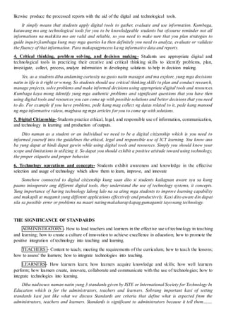 likewise produce the processed reports with the aid of the digital and technological tools.
It simply means that students apply digital tools to gather, evaluate and use information. Kumbaga,
katuwang mo ang technological tools for you to be knowledgeable students but ofcourse reminder not all
informations na makikita mo are valid and reliable, so you need to make sure that you plan strategies to
guide inquiry,kumbaga kung may mga queries ka then definitely you need to analyze, evaluate or validate
the fluency of that information. Para makapagprocess ka ng informative data and reports.
4. Critical thinking, problem solving, and decision making- Students use appropriate digital and
technological tools in practicing their creative and critical thinking skills to identify problems, plan,
investigate, collect, process, analyze information in developing solutions to help in decision making.
Yes, as a students diba andaming curiosity na gusto natin masagot and ma explore, yung mga decisions
natin in life is it right or wrong. So students should use critical thinking skills to plan and conduct research,
manage projects, solve problems and make informed decisions using appropriate digital tools and resources.
Kumbaga kaya mong iidentify yung mga authentic problems and significant questions that you have then
using digital tools and resources you can come up with possible solutions and better decisions that you need
to do. For example if you have problems, pede kang mag collect ng datas related to it, pede kang manood
ng mga informative videos, magbasa ng mga articles for you to come up with solutions.
5. Digital Citizenship- Students practice ethical, legal, and responsible use of information, communication,
and technology in learning and production of outputs.
Dito naman as a student or an individual we need to be a digital citizenship which is you need to
informed yourself into the guidelines the ethical, legal and responsible use of ICT learning. You know ano
ba yung dapat at hindi dapat gawin while using digital tools and resources. Simply you should know your
scope and limitations in utilizing it. So dapat you should exhibit a positive attitude toward using technology,
the proper etiquette and proper behavior.
6. Technology operations and concepts- Students exhibit awareness and knowledge in the effective
selection and usage of technology which allow them to learn, improve, and innovate
Somehow connected to digital citizenship kung saan dito si students kailagnan aware sya sa kung
paano iniooperate ang different digital tools, they understand the use of technology systems, it concepts.
Yung importance of having technology lalong lalo na sa ating mga students to improve learning capability
and makapili at magamit yung different applications effectively and productively. Kasi dito aware din dapat
sila sa possible error or problems na maari nating makaharap kapag gumagamit tayo nang technology.
THE SIGNIFICANCE OF STANDARDS
ADMINISTRATORS - How to lead teachers and learners in the effective use of technology in teaching
and learning; how to create a culture of innovation to achieve excellence in education; how to promote the
positive integration of technology into teaching and learning.
TEACHERS - Content to teach; meeting the requirements of the curriculum; how to teach the lessons;
how to assess' the learners; how to integrate technologies into teaching.
LEARNERS- How learners learn; how learners acquire knowledge and skills; how well learners
perform; how learners create, innovate, collaborate and communicate with the use of technologies; how to
integrate technologies into learning.
Diba nadiscuss naman natin yung 3 standards given by ISTE or International Society for Technology In
Education which is for the administrators, teachers and learners. Sobrang important kasi of setting
standards kasi just like what we discuss Standards are criteria that define what is expected from the
administrators, teachers and learners. Standards is significant to administrators because it tell them…….
 