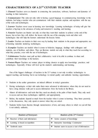 CHARACTERISTICS OF A 21ST
CENTURY TEACHER
1. Channel- Teachers serve as channels in connecting the curriculum, software, hardware and dynamics of
teaching in their instruction.
2. Communicator- This odes not only refer to having a good language in communicating knowledge to the
students, but being a teacher who can communicate with their students anytime and anywhere with the use
of the tools and technologies.
3. Learner- Teachers never cease in learning new knowledge. Learning technologies of today will give the
teachers a big leap in the advances of today and tomorrow’s teaching and learning.
4. Futurist- Teachers are futurist not only on what they want their students to achieve at the end of the
lesson, but on how they will deliver the lesson with the use of the emerging tools and other web
technologies that will help the learners understand the lessons better.
5. Leader- Teachers are leaders in their own way by leading their students to the proper and appropriate use
of learning materials including technologies.
6. Exemplar- Teachers are models when it comes to behavior, language, dealings with colleagues and
students, use of facilities and others. They are likewise models not only in what they teach but according to
what they practice, even with the use of technologies.
7. Collaborator- Teachers must pull up their collaborative tools to be able to continue to share and
contribute their knowledge to the learners.
8. Venture Player- Teachers are venture player in taking chances to apply new knowledge, practices, and
technologies. Especially if these will level up the student’s understanding and learning.
One of the biggest challenges of teachers in the 21st century is not only to utilize technologies to
support teaching and learning but to use technology to extend quality and authentic learning opportunities.
 Students in the earlier generations are indeed different in today's generation.
 Having technologies at their side make them more advanced in information where they do not need to
have a long distance walk just to access information from the books in the library.
 Almost all information and tools that they need are already at the palm of their hands. They only need
to access and use these technologies rightfully and appropriately.
 Before, the students depend so much from the teacher when it comes to learning. They listen passively
to the discussions, they only speak or answer when they are asked.
 Students before learn theories through memorization of text, and many others in which we can tell that
is not entirely authentic.
Students of Yesteryears Students of the 21st Century
 Receiver of facts and information  Active creators of knowledge
 Learning is based on repetition  Interactive knowledge Constructor
 Textbook users  Internet users to access a vast of information
 
