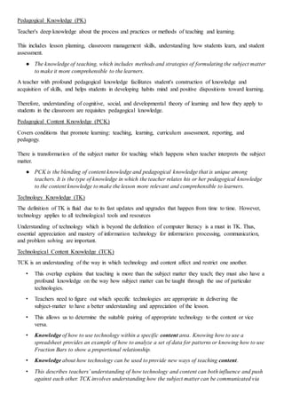 Pedagogical Knowledge (PK)
Teacher's deep knowledge about the process and practices or methods of teaching and learning.
This includes lesson planning, classroom management skills, understanding how students learn, and student
assessment.
● The knowledge of teaching, which includes methods and strategies of formulating the subject matter
to make it more comprehensible to the learners.
A teacher with profound pedagogical knowledge facilitates student's construction of knowledge and
acquisition of skills, and helps students in developing habits mind and positive dispositions toward learning.
Therefore, understanding of cognitive, social, and developmental theory of learning and how they apply to
students in the classroom are requisites pedagogical knowledge.
Pedagogical Content Knowledge (PCK)
Covers conditions that promote learning: teaching, learning, curriculum assessment, reporting, and
pedagogy.
There is transformation of the subject matter for teaching which happens when teacher interprets the subject
matter.
● PCK is the blending of content knowledge and pedagogical knowledge that is unique among
teachers. It is the type of knowledge in which the teacher relates his or her pedagogical knowledge
to the content knowledge to make the lesson more relevant and comprehensible to learners.
Technology Knowledge (TK)
The definition of TK is fluid due to its fast updates and upgrades that happen from time to time. However,
technology applies to all technological tools and resources
Understanding of technology which is beyond the definition of computer literacy is a must in TK. Thus,
essential appreciation and mastery of information technology for information processing, communication,
and problem solving are important.
Technological Content Knowledge (TCK)
TCK is an understanding of the way in which technology and content affect and restrict one another.
• This overlap explains that teaching is more than the subject matter they teach; they must also have a
profound knowledge on the way how subject matter can be taught through the use of particular
technologies.
• Teachers need to figure out which specific technologies are appropriate in delivering the
subject-matter to have a better understanding and appreciation of the lesson.
• This allows us to determine the suitable pairing of appropriate technology to the content or vice
versa.
• Knowledge of how to use technology within a specific content area. Knowing how to use a
spreadsheet provides an example of how to analyze a set of data for patterns or knowing how to use
Fraction Bars to show a proportional relationship.
• Knowledge about how technology can be used to provide new ways of teaching content.
• This describes teachers’ understanding of how technology and content can both influence and push
against each other. TCK involves understanding how the subject matter can be communicated via
 
