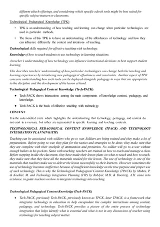 different edtech offerings, and considering which specific edtech tools might be best suited for
specific subject matters or classrooms.
Technological Pedagogical Knowledge (TPK)
• TPK is an understanding of how teaching and learning can change when particular technologies are
used in particular methods.
• The focus of this TPK is to have an understanding of the affordances of technology and how they
can influence differently the context and intentions of teaching.
Technological skills required for effective teaching with technology.
Knowledge of how to teach students to use technology in learning situations.
A teacher’s understanding of how technology can influence instructional decisions to best support student
learning.
This describes teachers’ understanding of how particular technologies can change both the teaching and
learning experiences by introducing new pedagogical affordances and constraints. Another aspect of TPK
concerns understanding how such tools can be deployed alongside pedagogy in ways that are appropriate
to the discipline and the development of the lesson at hand.
Technological Pedagogical Content Knowledge (Tech-PACK)
● Tech-PACK shows interactions among the main components of knowledge-content, pedagogy, and
knowledge.
● Tech-PACK is the basis of effective teaching with technology.
CONTEXT
It is the outer-dotted circle which highlights the understanding that technology, pedagogy, and content do
not exist in a vacuum, but rather are represented in specific learning and teaching contexts.
TECHNOLOGICAL PEDAGOGICAL CONTENT KNOWLEDGE (TPACK) AND TECHNOLOGY
INTEGRATION PLANNING (TIP)
Teaching can be associated with soldiers who go to war. Soldiers are being trained and they make a lot of
preparations. Before going to war, they plan for the tactics and strategies to be done; they make sure that
they are complete with their stockpile of ammunition and protection. No soldier will go to a war without
enough bullets in his pockets. Same with teaching, teachers are trained on how to teach and manage a class.
Before stepping inside the classroom, they have made their lesson plans on what to teach and how to teach,
they make sure that they have all the materials needed for the lesson. The use of technology is one of the
materials that teachers make use to deliver the lesson successfully to their learners. However, sometimes the
use of technology becomes ineffective because of insufficient knowledge on the true purpose and proper use
of such technology. This is why the Technological Pedagogical Content Knowledge (TPACK) by Mishra, P.
& Koehler, M. and Technology Integration Planning (TIP) by Roblyer, M.D, & Doeririg, A.H. came into
existence, to guide teachers on how to integrate technology into teaching.
Technological Pedagogical Content Knowledge (Tech-PACK)
 Tech-PACK, previously Tech-PACK, previously known as TPCK, later TPACK, is a framework that
integrates technology in education to help encapsulate the complex interactions among content,
pedagogy, and technology. Tech-PACK provides a picture of the entire process of technology
integration that helps identify what is essential and what is not in any discussions of teacher using
technology for teaching subject matter.
 
