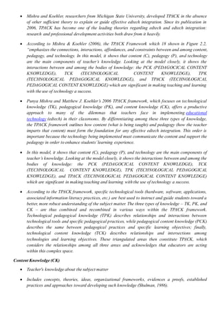  Mishra and Koehler, researchers from Michigan State University, developed TPACK in the absence
of other sufficient theory to explain or guide effective edtech integration. Since its publication in
2006, TPACK has become one of the leading theories regarding edtech and edtech integration:
research and professional development activities both draw from it heavily.
 According to Mishra & Koehler (2006), the TPACK Framework which 18 shown in Figure 2.2,
“emphasizes the connections, interactions, affordances, and constraints between and among content,
pedagogy, and technology. In this model, it shows that content (C), pedagogy (P), and technology
are the main components of teacher’s knowledge. Looking at the model closely, it shows the
interactions between and among the bodies of knowledge: the PCK (PEDAGOCICAL CONTENT
KNOWLEDGE), TCK (TECHNOLOGICAL CONTENT KNOWLEDGE), TPK
(TECHNOLOGICAL PEDAGOGICAL KNOWLEDGE), and TPACK (TECHNOLOGICAL
PEDAGOGICAL CONTENT KNOWLEDGE) which are significant in making teaching and learning
with the use of technology a success.
 Punya Mishra and Matthew J. Koehler’s 2006 TPACK framework, which focuses on technological
knowledge (TK), pedagogical knowledge (PK), and content knowledge (CK), offers a productive
approach to many of the dilemmas that teachers face in implementing educational
technology (edtech) in their classrooms. By differentiating among these three types of knowledge,
the TPACK framework outlines how content (what is being taught) and pedagogy (how the teacher
imparts that content) must form the foundation for any effective edtech integration. This order is
important because the technology being implemented must communicate the content and support the
pedagogy in order to enhance students’learning experience.
 In this model, it shows that content (C), pedagogy (P), and technology are the main components of
teacher’s knowledge. Looking at the model closely, it shows the interactions between and among the
bodies of knowledge: the PCK (PEDAGOCICAL CONTENT KNOWLEDGE), TCK
(TECHNOLOGICAL CONTENT KNOWLEDGE), TPK (TECHNOLOGICAL PEDAGOGICAL
KNOWLEDGE), and TPACK (TECHNOLOGICAL PEDAGOGICAL CONTENT KNOWLEDGE)
which are significant in making teaching and learning with the use of technology a success.
 According to the TPACK framework, specific technological tools (hardware, software, applications,
associated information literacy practices, etc.) are best used to instruct and guide students toward a
better, more robust understanding of the subject matter. The three types of knowledge – TK, PK, and
CK – are thus combined and recombined in various ways within the TPACK framework.
Technological pedagogical knowledge (TPK) describes relationships and interactions between
technological tools and specific pedagogical practices, while pedagogical content knowledge (PCK)
describes the same between pedagogical practices and specific learning objectives; finally,
technological content knowledge (TCK) describes relationships and intersections among
technologies and learning objectives. These triangulated areas then constitute TPACK, which
considers the relationships among all three areas and acknowledges that educators are acting
within this complex space.
Content Knowledge (CK)
 Teacher's knowledge about the subject matter
 Includes concepts, theories, ideas, organizational frameworks, evidences a proofs, established
practices and approaches toward developing such knowledge (Shulman, 1986).
 