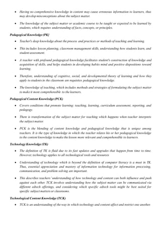  Having no comprehensive knowledge in content may cause erroneous information to learners, thus
may develop misconceptions about the subject matter.
 The knowledge of the subject matter or academic course to be taught or expected to be learned by
students, which requires understanding of facts, concepts, or principles.
Pedagogical Knowledge (PK}
 Teacher's deep knowledge about the process and practices or methods of teaching and learning.
 This includes lesson planning, classroom management skills, understanding how students learn, and
student assessment.
 A teacher with profound pedagogical knowledge facilitates student's construction of knowledge and
acquisition of skills, and helps students in developing habits mind and positive dispositions toward
learning.
 Therefore, understanding of cognitive, social, and developmental theory of learning and how they
apply to students in the classroom are requisites pedagogical knowledge.
 The knowledge of teaching, which includes methods and strategies of formulating the subject matter
to make it more comprehensible to the learners.
Pedagogical Content Knowledge (PCK)
 Covers conditions that promote learning: teaching, learning, curriculum assessment, reporting, and
pedagogy.
 There is transformation of the subject matter for teaching which happens when teacher interprets
the subject matter.
 PCK is the blending of content knowledge and pedagogical knowledge that is unique among
teachers. It is the type of knowledge in which the teacher relates his or her pedagogical knowledge
to the content knowledge to make the lesson more relevant and comprehensible to learners.
Technology Knowledge (TK)
 The definition of TK is fluid due to its fast updates and upgrades that happen from time to time.
However, technology applies to all technological tools and resources
 Understanding of technology which is beyond the definition of computer literacy is a must in TK.
Thus, essential appreciation and mastery of information technology for information processing,
communication, and problem solving are important.
 This describes teachers’ understanding of how technology and content can both influence and push
against each other. TCK involves understanding how the subject matter can be communicated via
different edtech offerings, and considering which specific edtech tools might be best suited for
specific subject matters or classrooms.
Technological Content Knowledge (TCK)
 TCK is an understanding of the way in which technology and content affect and restrict one another.
 