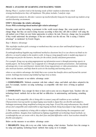 PHASE 1: ANALYSIS OF LEARNING AND TEACHING NEEDS
During Phase 1, teachers look at the learning needs of their students to determine which
strategy/method/practice they will implement. This phase includes 2 analysis steps.
self-explanatory naman ito, dito daw i aassess ng teachers/faculty kung ano ba ang needs ng students at ng
teachers/learning environment.
STEP 1: Determine the relative advantage
Focus: Will a technology-based method offer relative advantage?
Heraclitus once said that nothing is permanent in this world except change. But, some people resist to
change things that they are used to doing because according to them they still able to deliver well using the
old method even if there are new better approaches to achieve the task. However, change may be acceptable
if they would understand the advantages of the new method over the old one. This is seeing a "relative
advantage" as mentioned by Everett Rogers.
Step 1: Relative Advantage
This step helps teachers pick a strategy or method once they can see clear and beneficial impacts, or
relative advantages.
Eventhough mahirap baguhin ang traditional method sa classroom but if we can observe na hindi na ito
effective, we need to adapt to the modern world. As long as itong ipapalit natin is malaki ang impact or
advantage not just for the learners, but also for the school, faculty and future generations.
For example: If ang way ng ating pagprepresent ng information noon is through presenting reports in
manila papers, the best possible way to upgrade ito is through powerpoint presentations. And andaming
advantage nito, it can catch learners interest lalo if may mga pictures or video presentations. And it can
also motivate learners, and help them be active in the teaching and learning process.
when we say relative advantage- the belief that a new system has benefits above and beyond the current
system. kumbaga mas mataas ang kalidad ng bago kesa sa luma.
Below are the measures to see relative advantage easier:
1. COMPATIBILITY- Methods consistent with their cultural values and beliefs and others adopted in the
past. For example, teachers see using technology as compatible with their views of being an updated
teacher.
2. COMPLEXITY- Easy enough for them to learn and to carry out on a frequent basis. Teachers who use
technology-based methods feel no fear and find no difficulties in understanding and learning something
new.
1. From the word compatible, dito is being able to connect yung old tradition sa new methods.
Characteristics kasi ng teacher na dapat laging nasa kanila is dapat they are flexible and adaptive,
kailangan marunong silang magblend sa kung ano yung bago. Even if iba yung nakasanayan, they should
always feel compatible and comfortable sa mga bagong methods. Kung kaya dapat is lagi silang updated.
2. Dito naman sa complexity is being able to adapt to changes without fearing the consequences and
possible problems. Imagine from traditional na biglang magshishift sat technology-based methods, na
eventhough they are yet aware with it, they don't fear and find difficulties with it. kasi teachers should be
flexible and adaptive.
Below are the measures to see relative advantage easier:
3. TRIABILITY- Being able to try out a little before making a final decision. Teachers have the courage to
try using and applying technology-based methods than saying no to it outright.
 