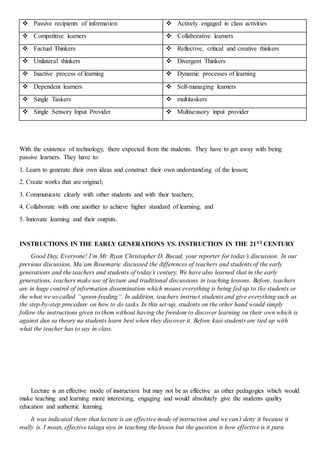  Passive recipients of information  Actively engaged in class activities
 Competitive learners  Collaborative learners
 Factual Thinkers  Reflective, critical and creative thinkers
 Unilateral thinkers  Divergent Thinkers
 Inactive process of learning  Dynamic processes of learning
 Dependent learners  Self-managing learners
 Single Taskers  multitaskers
 Single Sensory Input Provider  Multisensory input provider
With the existence of technology, there expected from the students. They have to get away with being
passive learners. They have to:
1. Learn to generate their own ideas and construct their own understanding of the lesson;
2. Create works that are original;
3. Communicate clearly with other students and with their teachers;
4. Collaborate with one another to achieve higher standard of learning; and
5. Innovate learning and their outputs.
INSTRUCTIONS IN THE EARLY GENERATIONS VS. INSTRUCTION IN THE 21ST CENTURY
Good Day, Everyone! I’m Mr. Ryan Christopher D. Bucad, your reporter for today’s discussion. In our
previous discussion, Ma’am Rosemarie discussed the differences of teachers and students of the early
generations and the teachers and students of today’s century. We have also learned that in the early
generations, teachers make use of lecture and traditional discussions in teaching lessons. Before, teachers
are in huge control of information dissemination which means everything is being fed up to the students or
the what we so-called “spoon-feeding”. In addition, teachers instruct students and give everything such as
the step-by-step procedure on how to do tasks. In this set-up, students on the other hand would simply
follow the instructions given to them without having the freedom to discover learning on their own which is
against dun sa theory na students learn best when they discover it. Before kasi students are tied up with
what the teacher has to say in class.
Lecture is an effective mode of instruction but may not be as effective as other pedagogies which would
make teaching and learning more interesting, engaging and would absolutely give the students quality
education and authentic learning.
It was indicated there that lecture is an effective mode of instruction and we can’t deny it because it
really is. I mean, effective talaga siya in teaching the lesson but the question is how effective is it para
 