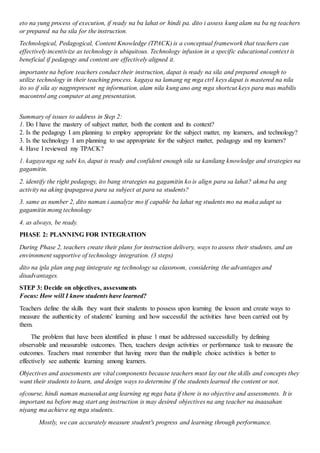 eto na yung process of execution, if ready na ba lahat or hindi pa. dito i assess kung alam na ba ng teachers
or prepared na ba sila for the instruction.
Technological, Pedagogical, Content Knowledge (TPACK) is a conceptual framework that teachers can
effectively incentivize as technology is ubiquitous. Technology infusion in a specific educational context is
beneficial if pedagogy and content are effectively aligned it.
importante na before teachers conduct their instruction, dapat is ready na sila and prepared enough to
utilize technology in their teaching process. kagaya na lamang ng mga ctrl keys dapat is mastered na nila
ito so if sila ay nagprepresent ng information, alam nila kung ano ang mga shortcut keys para mas mabilis
macontrol ang computer at ang presentation.
Summary of issues to address in Step 2:
1. Do I have the mastery of subject matter, both the content and its context?
2. Is the pedagogy I am planning to employ appropriate for the subject matter, my learners, and technology?
3. Is the technology I am planning to use appropriate for the subject matter, pedagogy and my learners?
4. Have I reviewed my TPACK?
1. kagaya nga ng sabi ko, dapat is ready and confident enough sila sa kanilang knowledge and strategies na
gagamitin.
2. identify the right pedagogy, ito bang strategies na gagamitin ko is align para sa lahat? akma ba ang
activity na aking ipapagawa para sa subject at para sa students?
3. same as number 2, dito naman i aanalyze mo if capable ba lahat ng students mo na maka adapt sa
gagamitin mong technology
4. as always, be ready.
PHASE 2: PLANNING FOR INTEGRATION
During Phase 2, teachers create their plans for instruction delivery, ways to assess their students, and an
environment supportive of technology integration. (3 steps)
dito na ipla plan ang pag iintegrate ng technology sa classroom, considering the advantages and
disadvantages.
STEP 3: Decide on objectives, assessments
Focus: How will I know students have learned?
Teachers define the skills they want their students to possess upon learning the lesson and create ways to
measure the authenticity of students' learning and how successful the activities have been carried out by
them.
The problem that have been identified in phase 1 must be addressed successfully by defining
observable and measurable outcomes. Then, teachers design activities or performance task to measure the
outcomes. Teachers must remember that having more than the multiple choice activities is better to
effectively see authentic learning among learners.
Objectives and assessments are vital components because teachers must lay out the skills and concepts they
want their students to learn, and design ways to determine if the students learned the content or not.
ofcourse, hindi naman masusukat ang learning ng mga bata if there is no objective and assessments. It is
important na before mag start ang instruction is may desired objectives na ang teacher na inaasahan
niyang ma achieve ng mga students.
Mostly, we can accurately measure student's progress and learning through performance.
 