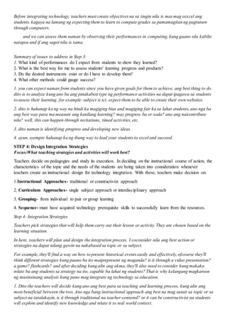 Before integrating technology, teachers must create objectives na sa tingin nila is mas mag eexcel ang
students. kagaya na lamang ng expecting them to learn to compute grades sa pamamagitan ng pagtuturo
through computers.
and we can assess them naman by observing their performances in computing, kung gaano sila kabilis
natapos and if ang sagot nila is tama.
Summary of issues to address in Step 3:
1. What kind of performances do I expect from students to show they learned?
2. What is the best way for me to assess students' learning progress and products?
3. Do the desired instruments exist or do I have to develop them?
4. What other methods could gauge success?
1. you can expect naman from students since you have given goals for them to achieve. ang best thing to do
dito is to analyze kung ano ba ang pinakabest type ng performance activities na dapat ipagawa sa students
to assess their learning. for example: subject is ict, expect them to be able to create their own websites.
2. dito is hahanap ka ng way na hindi ka magiging bias and magiging fair ka sa lahat students, ano nga ba
ang best way para ma measure ang kanilang learning? may progress ba or wala? ano ang naicontribute
nila? well, this can happen through recitations, timed activities, etc.
3. dito naman is identifying progress and developing new ideas.
4. ayun, syempre hahanap ka ng ibang way to lead your students to excel and succeed.
STEP 4: Design Integration Strategies
Focus:What teaching strategies and activities will work best?
Teachers decide on pedagogies and study its execution. In deciding on the instructional course of action, the
characteristics of the topic and the needs of the students are being taken into consideration whenever
teachers create an instructional design for technology integration. With these, teachers make decision on:
1.Instructional Approaches- traditional or constructivist approach
2. Curriculum Approaches- single subject approach or interdisciplinary approach
3. Grouping- from individual to pair or group learning
4. Sequence- must have acquired technology prerequisite skills to successfully learn from the resources.
Step 4: Integration Strategies
Teachers pick strategies that will help them carry out their lesson or activity. They are chosen based on the
learning situation.
In here, teachers will plan and design the integration process. I coconsider nila ang best action or
strategies na dapat nilang gawin na nakabased sa topic or sa subject.
For example, they'll find a way on how to present historical events easily and effectively, ofcourse they'll
think different strategies kung paano ba ito maiprepresent ng maganda? is it through a video presentation?
a game? flashcards? and after deciding kung alin ang akma, they'll also need to consider kung makaka
relate ba ang students sa strategy na ito, capable ba lahat ng students? That is why kelangang magkaroon
ng masinsinang analysis kung pano mag integrate ng technology sa education.
1. Dito the teachers will decide kung ano ang best para sa teaching and learning process, kung alin ang
most beneficial between the two. Ano nga bang instructional approach ang best na mag susuit sa topic or sa
subject na tatalakayin, is it through traditional na teacher-centered? or it can be constructivist na students
will explore and identify new knowledge and relate it to real world context.
 