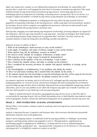 Super easy naman nito, syempre we are talking about integration of technology. So, ang problem and
question dito is ready ba or well equipped ba and school or learning environment ng mga bata? Dito natin
makikita if ready ba ang instructional environment ng mga learners, meron bang mga devices na
makakapag suporta sa integration of technology sa learning process ng mga bata? If ever na meron, is it
enough to support all students? or handa ba ang school sa pag iintegrate ng technology sa curriculum?
Kaya dito, kailangang ma iprepare or makapag provide ang school ng mga essential tools na
gagamitin in integrating technology in the learning process. Andito yung mga tv for presentations, speakers
for meetings, devices such as computers na nagfufunction ng maayos, softwares na naka install in each
devices na gagamitin din ng mga learners and many more.
Sabi nga dito, magiging successful lamang ang integration of tehcnology if merong adequate na support for
the integration. And iyon nga yung sinasabi ko, yung mga main . materials na kelangan. Kasi hindi naman
tayo makakapag integrate kung walang tools na gagamitin diba? and that's why these tools are the
essential elements to make the integration of technology possible and effective.
Summary of issues to address in Step 5:
1. What are the technological needs necessary to carry out the activities?
2. Is the supply of computers and copies of software enough to carry out the activities?
3. When and how long will the technology resources be needed?
4. Do I need to set the schedule for occupancy of laboratory or media center?
5. Will projection devices or large screens be needed for demonstrations?
6. Have I checked out the legalities of the uses of technology I want to make?
7. Have I looked into students' privacy and safety in carrying out the activities?
8. Have I considered the necessary provisions for students with physical disabilities in carrying out the
activities?
9. Am I knowledgeable in troubleshooting if ever problems arise during the activity?
10. Have I set and tested everything that is needed before the students do the activity ?
11. Do students already have the knowledge in suing the technologies that they will be using for the activity?
12. Am I ready with a backup plan whenever the planned resources fail to work?
eto naman is mga basic na tanong, and we're all aware of it. nabanggit nga dito yung mga materials na
kailangang gamitin, no. of stocks of tools, and ofcourse kelangan din natin in preparing the environment
ang knowledge ng mga teachers about technology. Importante kasi na knowledgeable enough ang teachers
about these, para in case any problem occurs alam nila kung ano ang right way to handle it and they can
also have back up plans in case hindi nsg work out yung unang plan.
Dapat is trained and master ng teachers ang paggamit ng mga devices na ito so they'll be able to
execute perfectly yung mga lessons, lalo na if hindi masyadong aware or hindi familiar ang students sa mga
tools na ginagamit, teachers will provide information kung paano ba ito ginagamit and ano ang sense nito.
PHASE 3: POST INSTRUCTION ANALYSIS AND REVISIONS
During Phase 3, the teachers continue to plan by analyzing and reviewing lessons and activities that have
been delivered.
analysis is important because it organizes and interprets data, then structures that data into presentable
information useful for real-world applications.
dapat is meron talagang analysis so maidentify if alin ba ang mga problems or challenges na pwedeng
mangyari, and kung anong solution ang maganda to solve it. Through analysis, nagkakaroon ng
masinsinang pagpili or pagdedesisyon. Halimbawa, ito bang software na ito ay makakatulong para
mapaunlad ang idea ng mga bata? ano ang mga possible consequences if i let them use it? Ano ang mga
advantages nito? is it helpful for students to connect in real life?
 