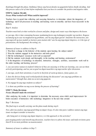 Kumbaga through this phase, hinihimay himay ang bawat detalye na gagamitin before finally deciding. And
this process takes a lot of time before mafinalize kasi you have to consider the positive and negative sides.
STEP 6: Analyze Results
Focus: What worked well? What could be improved?
Teachers have to spend time reflecting and assessing themselves to determine wheter the integration of
technology and if all processess in teaching and learning went on smoothly and have been successful in the
delivery.
Step 6: Analyze
Teachers must look at what worked in a lesson and plan, design and create ways that improve the lesson.
so yun nga, this is time consuming because madaming factor ang kailangan iconsider ng teachers. Kagaya
na lamang ng in case na magkaroon ng problems, ano ba ang dapat gawin? And from the instruction, ano
ang nagwork ng mas madali sa learners para matuto sila? ano ba ang mga dapat iimprove, is it the type of
presentation, the background, the setting, etc.
Summary of issues to address in Step 6:
1. Was there a change in the behavior of the students upon learning the subject matter?
2. Were the students engaged in the instruction and tasks given?
3. Did the technological resources work well as expected?
4. Did the students work deeply and thoroughly in the teaching and learning environment?
5. Is the integration of technology in education, instruction, strategies, activities, assessments work well in
the entire teaching and learning process?
1. you can notice naman in student's behavior if they are enjoying or if they are learning, you can see them
actively participating, and isa yun sa goal na dapat maachieve ng mga teacher after discussion.
2. yun nga, catch their attentions, it can be in the form of warm up dances, funny games, etc.
3. does the devices being used worked perfectly during the discussion? ano ang mga problems na
naencounter? through that, alam na sa next ang gagawin.
4. Na engage ba ang mga students sa subject?
5. is there any problem na nag occur during the process of learning?
STEP 7: Make Revisions
Focus: Should I make the revisions?
After analyzing the results, it is important to determine the necessary areas which need improvement for
better execution of instruction with technology integration in the next time around.
Step 7: Revisions
The final step is actually carrying out the plans made during step 6.
Now, after ma analyze ang mga good thing na dapat i keep, it's also time para i address naman ang mga
issues na dapat iconsider at masolve.
alin bang part or strategy ang dapat iimprove, is it the approach or the activities?
para maging perfect and smooth ang discussion, teachers have to adress the issues and make revisions para
there'll be no more problems na maeencounter.
Summary of issues to address in Step 7:
 