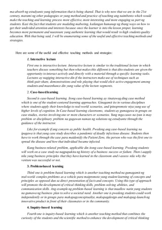 ma-absorb ng estudyante yung information that is being shared. That is why now that we are in the 21st
century, marami ng other pedagogies or yung method and practice of teaching ang naimbento which would
make the teaching and learning process more effective, more interesting and more engaging sa part ng
students. Kasi the fact that students are madaling maboring, kailangan humanap ng ibang ways on how to
get their undivided attention and interests because once the learner is into the lesson proper, learning
becomes more permanent and naeensure yung authentic learning that would result to high students quality
education. With that being said, I will be enumerating some of the useful and effective teaching methods and
strategies.
Here are some of the useful and effective teaching methods and strategies:
1. Interactive lecture
First one is interactive lecture. Interactive lecture is similar to the traditional lecture in which
teachers discuss something but then what makes this different is that dito students are given the
opportunity to interact actively and directly with a material through a specific learning tasks.
Lectures ay nagiging interactive din if the instructors make use of techniques such as
think-pair-share, demonstrations and role playing that would elicit active engagement among
students and maeenhance din yung value of the lecture segments.
2. Case-basedlearning
Second is case-based learning. Itong case-based learning ay tinatawag ding case method
which is one of the student-centered learning approaches. Ginagamit ito in various disciplines
where students apply their knowledge to real-world scenarios, and ipinopromote niya yung use of
higher levels of cognition. In Case-based learning classrooms, students ay gumagawa in groups on
case studies, stories involving one or more characters or scenarios. Yung mga cases na iyun is may
problem or disciplinary problem na gagawan naman ng solutions ng estudyante through the
guidance of the instructor.
Like for example if ang concern ay public health. Pwedeng ang case-based learning na
ipagawa is that yung case study describes a pandemic of deadly infectious disease. Students then
have to work through the case para maidentify the Patient Zero, the person who was the first one to
spread the disease and how that individual became infected.
Kung business-related problem, applicable din itong case-based learning. Pwedeng students
will work on a case study na nagpapakita ng history of a business success or failure. Then i-aapply
nila yung business principles that they have learned in the classroom and i-assess nila why the
venture was successful or not.
3. Problem-based learning
Third one is problem-based learning which is another teaching method na gumagamit ng
real-world complex problems as a vehicle para maipromote yung student learning of concepts and
principles as opposed dun sa direct presentation of facts and concepts. Using this type of approach
will promote the development of critical thinking skills, problem-solving abilities, and
communication skills. Ang example ng problem-based learning is that inaallow natin yung students
na gumawa ng business plan to solve a societal need. Another one is pwedeng students could work
independently or in groups para makapagconceptualize, makapagdesign and makapag-launch ng
innovative product in front of their classmates or in the community.
4. Inquiry-based learning
Fourth one is inquiry-based learning which is another teaching method that combines the
curiosity of the students and the scientific method to enhance the development of critical thinking
 