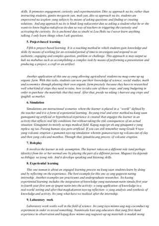 skills. It promotes engagement, curiosity and experimentation. Dito sa approach na ito, rather than
instructing students, ganito mo gawin yan, mali yan, dito sa approach na ito, students are
empowered na iexplore yung subjects by means of asking questions and finding or creating
solutions. And ang approach na ito is hindi lang nakacenter dun sa asking a student what he or she
wants to know bagkus nakafocus ito dun sa way of teachers in triggering the curiosity and
activating the curiosity. Ito is anchored dun sa sinabi ni Lou Holtz na I never learn anything
talking. I only learn things when I ask questions.
5. Project-based learning
Fifth is project-based learning. It is a teaching method in which students gain knowledge and
skills by means of working for an extended period of time to investigate and respond to an
authentic, engaging and complex question, problem or challenge. This approach is may output sa
huli na mabubuo such as accomplishing a complex task by means of performing a presentation and
producing a project, a craft or an artifact.
Another application of this one ay yung allowing agricultural students na mag-come up ng
organic farm. With this tasks, students can now put their knowledge of science, social studies, math
and economics through planting their own organic farm precisely because they have to researched
well what kind of crops they need to raise, how to take care of these crops, and yung budgeting in
order to purchase the materials that they need. After that, pwede na nilang i-harvest ang crops and
ipagbili sa market.
6. Simulation
Simulations are instructional scenarios where the learner is placed in a “world” defined by
the teacher and it is a form of experiential learning. Ito yung trial and error method na kung saan
gumagamit ng artificial or hypothetical experience is created that engages the learner in an
activity that reflects real life conditions but without taking the risk consequences of an actual
situation. Ginagamit ito mostly sa mga medical field. Kapag nagccpr eh ang ginagamit e yung
replica ng tao. Parang human siya pero artificial. If you can still remember nung Grade 9 tayo
yung volcanic eruption e gumamit tayo ng simulation wherein gumawa tayo ng volcano out of clay
and then yung coke and menthos. Through that, ipinakita ang process of volcanic eruption.
7. Roleplay
It involves the learner in role assumption. The learner takes on a different role (and perhaps
identity) from his or her normal one by playing the part of a different person. Magaact ka depende
sa ibibigay sa iyong role. And it develops speaking and listening skills.
8. Experiential learning
This one naman is about an engaged learning process na kung saan students learn by doing
and by reflecting on the experience. The best example for this one ay ang gagawin nating
internship. Another examples are practicums and undergraduate researches. Ito kasing
experiential learning includes the integration of knowledge yung natutunan natin simula first year
to fourth year first sem ay ipuput natin into the activity- o yung application of knowledge to a
real-world setting and after that magkakaroon tayo ng reflection- o yung analysis and synthesis of
knowledge and activity. Ito yung what have we realized after the internship.
9. Laboratory work
Laboratory work works well in the field of science. Ito yung tayo mismo ang nag-coconduct ng
experiment in order to reveal something. Naniniwala kasi ang educators that yung first-hand
experience in observation and kapag ikaw mismo ang nagseset-up ng materials is madali mong
 
