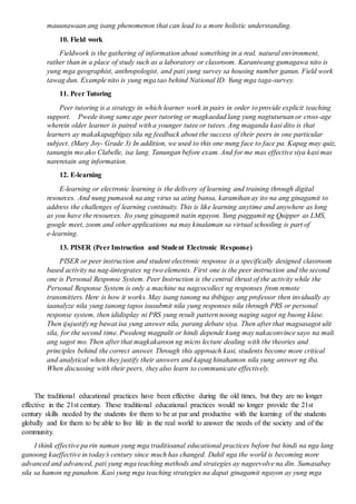 mauunawaan ang isang phenomenon that can lead to a more holistic understanding.
10. Field work
Fieldwork is the gathering of information about something in a real, natural environment,
rather than in a place of study such as a laboratory or classroom. Karaniwang gumagawa nito is
yung mga geographist, anthropologist, and pati yung survey sa housing number ganun. Field work
tawag dun. Example nito is yung mga tao behind National ID. Yung mga taga-survey.
11. Peer Tutoring
Peer tutoring is a strategy in which learner work in pairs in order to provide explicit teaching
support. Pwede itong same age peer tutoring or magkaedad lang yung nagtuturuan or cross-age
wherein older learner is paired with a younger tutee or tutees. Ang maganda kasi dito is that
learners ay makakapagbigay sila ng feedback about the success of their peers in one particular
subject. (Mary Joy- Grade 3) In addition, we used to this one nung face to face pa. Kapag may quiz,
tanungin mo ako Clabelle, isa lang. Tanungan before exam. And for me mas effective siya kasi mas
nareretain ang information.
12. E-learning
E-learning or electronic learning is the delivery of learning and training through digital
resources. And nung pumasok na ang virus sa ating bansa, karamihan ay ito na ang ginagamit to
address the challenges of learning continuity. This is like learning anytime and anywhere as long
as you have the resources. Ito yung ginagamit natin ngayon. Yung paggamit ng Quipper as LMS,
google meet, zoom and other applications na may kinalaman sa virtual schooling is part of
e-learning.
13. PISER (Peer Instruction and Student Electronic Response)
PISER or peer instruction and student electronic response is a specifically designed classroom
based activity na nag-iintegrates ng two elements. First one is the peer instruction and the second
one is Personal Response System. Peer Instruction is the central thrust of the activity while the
Personal Response System is only a machine na nagcocollect ng responses from remote
transmitters. Here is how it works. May isang tanong na ibibigay ang professor then invidually ay
iaanalyze nila yung tanong tapos isusubmit nila yung responses nila through PRS or personal
response system, then ididisplay ni PRS yung result pattern noong naging sagot ng buong klase.
Then ijujustify ng bawat isa yung answer nila, parang debate siya. Then after that magsasagot ulit
sila, for the second time. Pwedeng magpalit or hindi depende kung may nakaconvince sayo na mali
ang sagot mo. Then after that magkakaroon ng micro lecture dealing with the theories and
principles behind the correct answer. Through this approach kasi, students become more critical
and analytical when they justify their answers and kapag hinahamon nila yung answer ng iba.
When discussing with their peers, they also learn to communicate effectively.
The traditional educational practices have been effective during the old times, but they are no longer
effective in the 21st century. These traditional educational practices would no longer provide the 21st
century skills needed by the students for them to be at par and productive with the learning of the students
globally and for them to be able to live life in the real world to answer the needs of the society and of the
community.
I think effective pa rin naman yung mga traditioanal educational practices before but hindi na nga lang
ganoong kaeffective in today’s century since much has changed. Dahil nga the world is becoming more
advanced and advanced, pati yung mga teaching methods and strategies ay nageevolve na din. Sumasabay
sila sa hamon ng panahon. Kasi yung mga teaching strategies na dapat ginagamit ngayon ay yung mga
 