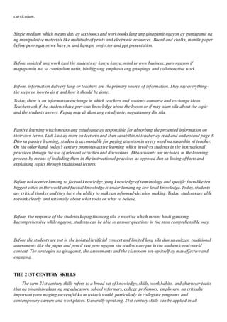 curriculum.
Single medium which means dati ay textbooks and workbooks lang ang ginagamit ngayon ay gumagamit na
ng manipulative materials like multitude of prints and electronic resources. Board and chalks, manila paper
before pero ngayon we have pc and laptops, projector and ppt presentation.
Before isolated ang work kasi the students ay kanya kanya, mind ur own business, pero ngayon if
mapapansin mo sa curriculum natin, binibigyang emphasis ang groupings and collaborative work.
Before, information delivery lang or teachers are the primary source of information. They say everything-
the steps on how to do it and how it should be done.
Today, there is an information exchange in which teachers and students converse and exchange ideas.
Teachers ask if the students have previous knowledge about the lesson or if may alam sila about the topic
and the students answer. Kapag may di alam ang estudyante, nagtatanong din sila.
Passive learning which means ang estudyante ay responsible for absorbing the presented information on
their own terms. Dati kasi ay more on lectures and then sasabihin ni teacher ay read and understand page 4.
Dito sa passive learning, student is accountable for paying attention in every word na sasabihin ni teacher.
On the other hand, today’s century promotes active learning which involves students in the instructional
practices through the use of relevant activities and discussions. Dito students are included in the learning
process by means of including them in the instructional practices as opposed dun sa listing of facts and
explaining topics through traditional lecures.
Before nakacenter lamang sa factual knowledge, yung knowledge of terminology and specific facts like ten
biggest cities in the world and factual knowledge is under lamang ng low level knowledge. Today, students
are critical thinker and they have the ability to make an informed-decision making. Today, students are able
to think clearly and rationally about what to do or what to believe.
Before, the response of the students kapag tinanong sila e reactive which means hindi ganoong
kacomprehensive while ngayon, students can be able to answer questions in the most comprehensible way.
Before the students are put in the isolated/artificial context and limited lang sila dun sa quizzes, traditional
assessments like the paper and pencil test pero ngayon the students are put in the authentic real-world
context. The strategies na ginagamit, the assessments and the classroom set-up itself ay mas effective and
engaging.
THE 21ST CENTURY SKILLS
The term 21st century skills refers to a broad set of knowledge, skills, work habits, and character traits
that na pinaniniwalaan ng mg educators, school reformers, college professors, employers, na critically
important para maging successful ka in today’s world, particularly in collegiate programs and
contemporary careers and workplaces. Generally speaking, 21st century skills can be applied in all
 