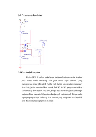 3.2 Perancangan Rangkaian
3.3 Cara Kerja Rangkaian
Ketika MCB di on kan maka lampu indikator kuning menyala, keadaan
push button merah terhubung dan push button hijau terputus yang
menyababkan relay tidak aktif. Ketika push button hijau ditekan maka relay
akan bekerja dan memindahkan kontak dari NC ke NO yang menyebabkan
kuncian relay pada kontak satu aktif, lampu indikator kuning mati dan lampu
indikator hijau menyala. Selanjutnya ketika push button merah ditekan maka
tegangan yang menuju koil relay akan terputus yang menyebabkan relay tidak
aktif dan lampu kuning kembali menyala
SW1
PUSH ON
LAMP KUNING
1
2
VCC
SW3
PUSH OFF
MCB
0
1
2
LAMP HIJAU
1
2
LS1
RELAY DPDT
3
4
5
6
8
7
1
2
 