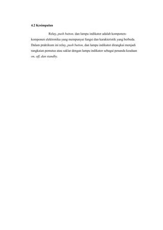 4.2 Kesimpulan
Relay, push button, dan lampu indikator adalah komponen-
komponen elektronika yang mempunyai fungsi dan karakteristik yang berbeda.
Dalam praktikum ini relay, push button, dan lampu indikator dirangkai menjadi
rangkaian pemutus atau saklar dengan lampu indikator sebagai penanda keadaan
on, off, dan standby.
 