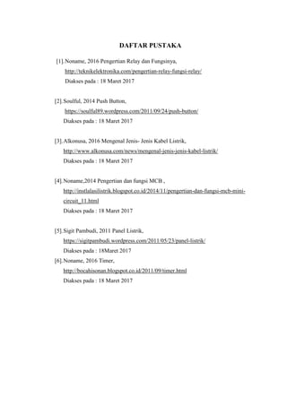 DAFTAR PUSTAKA
[1].Noname, 2016 Pengertian Relay dan Fungsinya,
http://teknikelektronika.com/pengertian-relay-fungsi-relay/
Diakses pada : 18 Maret 2017
[2].Soulful, 2014 Push Button,
https://soulful89.wordpress.com/2011/09/24/push-button/
Diakses pada : 18 Maret 2017
[3].Alkonusa, 2016 Mengenal Jenis- Jenis Kabel Listrik,
http://www.alkonusa.com/news/mengenal-jenis-jenis-kabel-listrik/
Diakses pada : 18 Maret 2017
[4].Noname,2014 Pengertian dan fungsi MCB ,
http://instlalasilistrik.blogspot.co.id/2014/11/pengertian-dan-fungsi-mcb-mini-
circuit_11.html
Diakses pada : 18 Maret 2017
[5].Sigit Pambudi, 2011 Panel Listrik,
https://sigitpambudi.wordpress.com/2011/05/23/panel-listrik/
Diakses pada : 18Maret 2017
[6].Noname, 2016 Timer,
http://bocahisonan.blogspot.co.id/2011/09/timer.html
Diakses pada : 18 Maret 2017
 