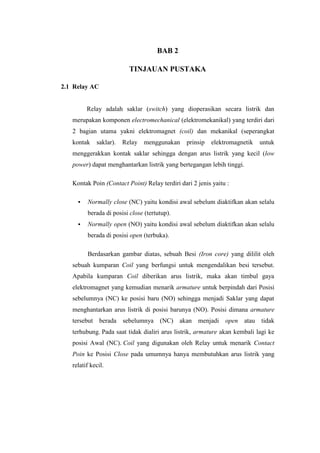 BAB 2
TINJAUAN PUSTAKA
2.1 Relay AC
Relay adalah saklar (switch) yang dioperasikan secara listrik dan
merupakan komponen electromechanical (elektromekanikal) yang terdiri dari
2 bagian utama yakni elektromagnet (coil) dan mekanikal (seperangkat
kontak saklar). Relay menggunakan prinsip elektromagnetik untuk
menggerakkan kontak saklar sehingga dengan arus listrik yang kecil (low
power) dapat menghantarkan listrik yang bertegangan lebih tinggi.
Kontak Poin (Contact Point) Relay terdiri dari 2 jenis yaitu :
▪ Normally close (NC) yaitu kondisi awal sebelum diaktifkan akan selalu
berada di posisi close (tertutup).
▪ Normally open (NO) yaitu kondisi awal sebelum diaktifkan akan selalu
berada di posisi open (terbuka).
Berdasarkan gambar diatas, sebuah Besi (Iron core) yang dililit oleh
sebuah kumparan Coil yang berfungsi untuk mengendalikan besi tersebut.
Apabila kumparan Coil diberikan arus listrik, maka akan timbul gaya
elektromagnet yang kemudian menarik armature untuk berpindah dari Posisi
sebelumnya (NC) ke posisi baru (NO) sehingga menjadi Saklar yang dapat
menghantarkan arus listrik di posisi barunya (NO). Posisi dimana armature
tersebut berada sebelumnya (NC) akan menjadi open atau tidak
terhubung. Pada saat tidak dialiri arus listrik, armature akan kembali lagi ke
posisi Awal (NC). Coil yang digunakan oleh Relay untuk menarik Contact
Poin ke Posisi Close pada umumnya hanya membutuhkan arus listrik yang
relatif kecil.
 