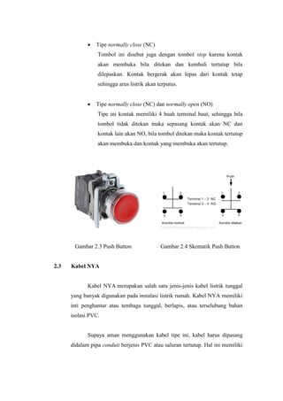 • Tipe normally close (NC)
Tombol ini disebut juga dengan tombol stop karena kontak
akan membuka bila ditekan dan kembali tertutup bila
dilepaskan. Kontak bergerak akan lepas dari kontak tetap
sehingga arus listrik akan terputus.
• Tipe normally close (NC) dan normally open (NO)
Tipe ini kontak memiliki 4 buah terminal baut, sehingga bila
tombol tidak ditekan maka sepasang kontak akan NC dan
kontak lain akan NO, bila tombol ditekan maka kontak tertutup
akan membuka dan kontak yang membuka akan tertutup.
Gambar 2.3 Push Button Gambar 2.4 Skematik Push Button
2.3 Kabel NYA
Kabel NYA merupakan salah satu jenis-jenis kabel listrik tunggal
yang banyak digunakan pada instalasi listrik rumah. Kabel NYA memiliki
inti penghantar atau tembaga tunggal, berlapis, atau terselubung bahan
isolasi PVC.
Supaya aman menggunakan kabel tipe ini, kabel harus dipasang
didalam pipa conduit berjenis PVC atau saluran tertutup. Hal ini memiliki
 