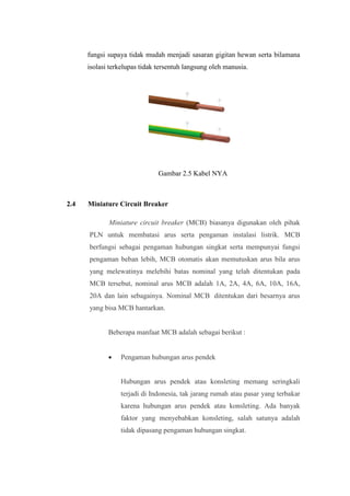fungsi supaya tidak mudah menjadi sasaran gigitan hewan serta bilamana
isolasi terkelupas tidak tersentuh langsung oleh manusia.
Gambar 2.5 Kabel NYA
2.4 Miniature Circuit Breaker
Miniature circuit breaker (MCB) biasanya digunakan oleh pihak
PLN untuk membatasi arus serta pengaman instalasi listrik. MCB
berfungsi sebagai pengaman hubungan singkat serta mempunyai fungsi
pengaman beban lebih, MCB otomatis akan memutuskan arus bila arus
yang melewatinya melebihi batas nominal yang telah ditentukan pada
MCB tersebut, nominal arus MCB adalah 1A, 2A, 4A, 6A, 10A, 16A,
20A dan lain sebagainya. Nominal MCB ditentukan dari besarnya arus
yang bisa MCB hantarkan.
Beberapa manfaat MCB adalah sebagai berikut :
• Pengaman hubungan arus pendek
Hubungan arus pendek atau konsleting memang seringkali
terjadi di Indonesia, tak jarang rumah atau pasar yang terbakar
karena hubungan arus pendek atau konsleting. Ada banyak
faktor yang menyebabkan konsleting, salah satunya adalah
tidak dipasang pengaman hubungan singkat.
 