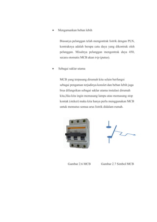 • Mengamankan beban lebih
Biasanya pelanggan telah mengontrak listrik dengan PLN,
kontraknya adalah berapa catu daya yang dikontrak oleh
pelanggan. Misalnya pelanggan mengontrak daya 450,
secara otomatis MCB akan trip (putus).
• Sebagai saklar utama
MCB yang terpasang dirumah kita selain berfungsi
sebagai pengaman terjadinya konslet dan beban lebih juga
bisa difungsikan sebagai saklar utama instalasi dirumah
kita,Jika kita ingin memasang lampu atau memasang stop
kontak (steker) maka kita hanya perlu menggunakan MCB
untuk memutus semua arus listrik didalam rumah.
Gambar 2.6 MCB Gambar 2.7 Simbol MCB
 