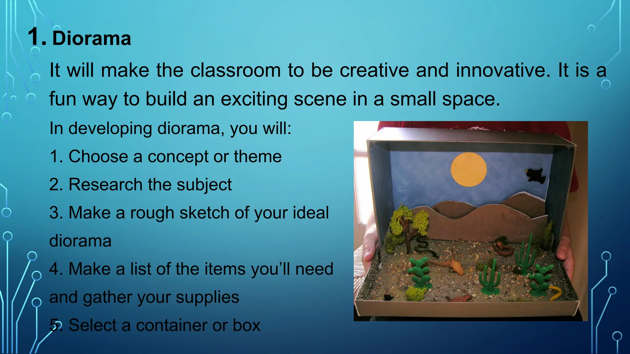 1. Diorama
It will make the classroom to be creative and innovative. It is a
fun way to build an exciting scene in a small space.
In developing diorama, you will:
1. Choose a concept or theme
2. Research the subject
3. Make a rough sketch of your ideal
diorama
4. Make a list of the items you’ll need
and gather your supplies
5. Select a container or box
 