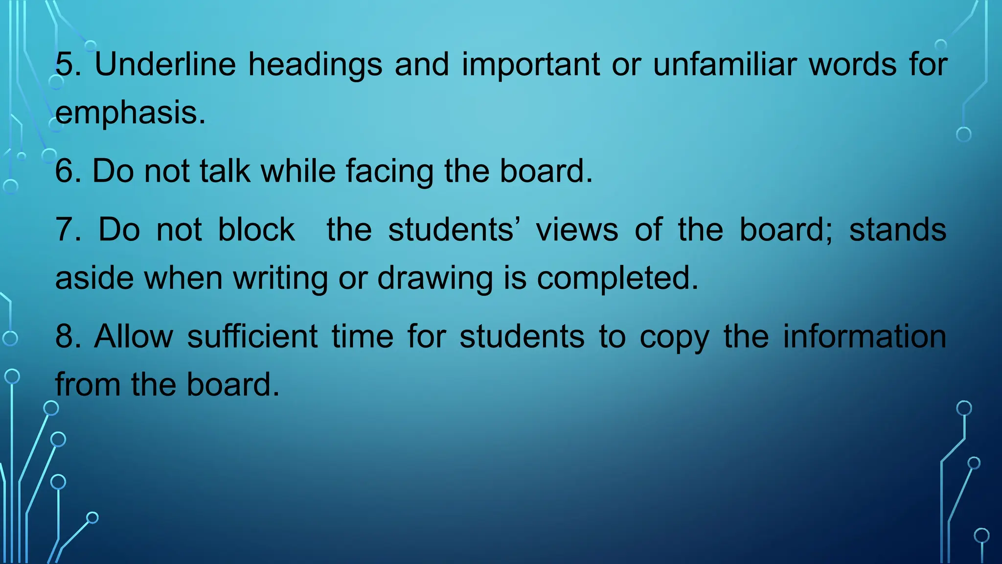 5. Underline headings and important or unfamiliar words for
emphasis.
6. Do not talk while facing the board.
7. Do not block the students’ views of the board; stands
aside when writing or drawing is completed.
8. Allow sufficient time for students to copy the information
from the board.
 