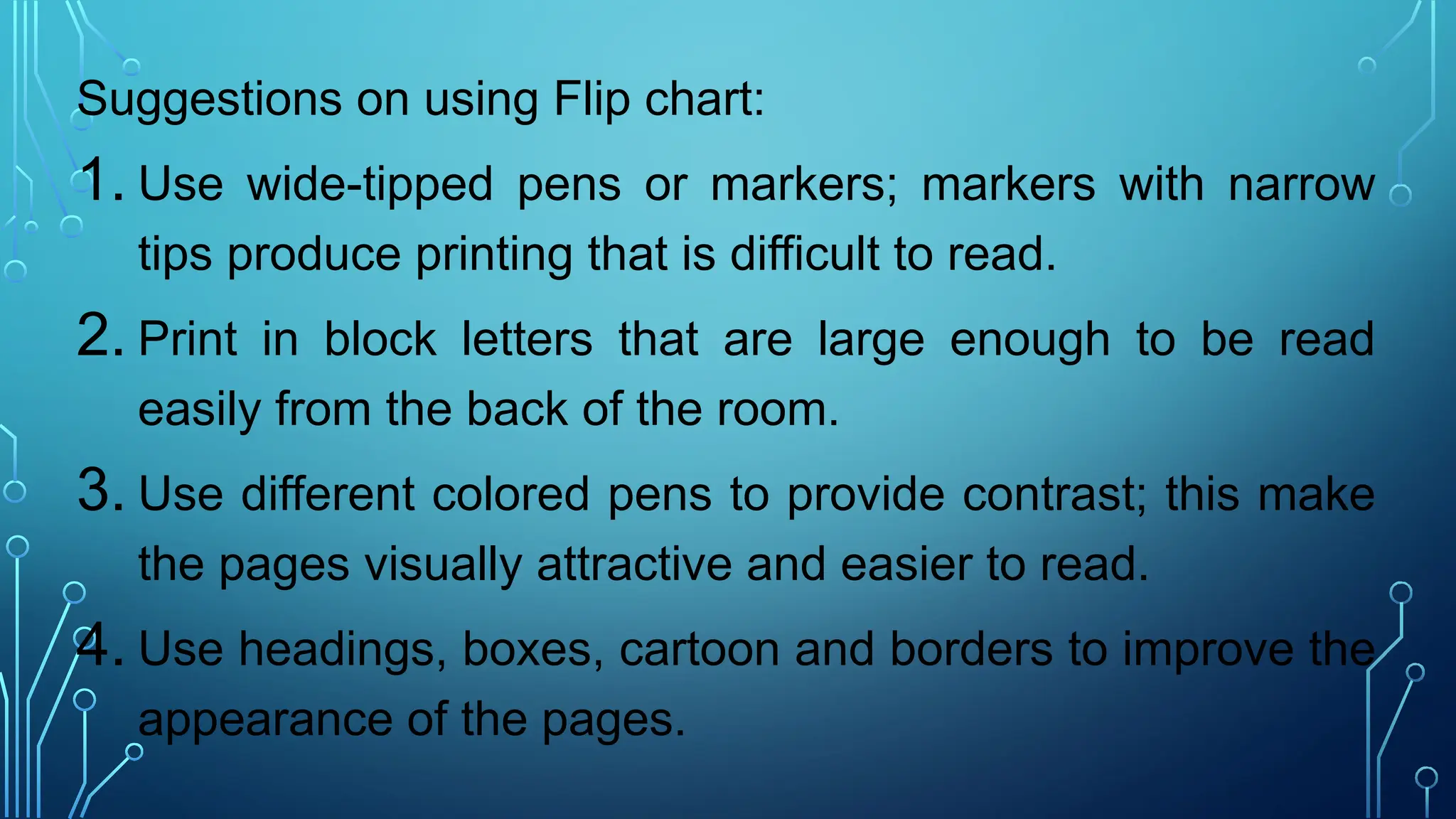 Suggestions on using Flip chart:
1. Use wide-tipped pens or markers; markers with narrow
tips produce printing that is difficult to read.
2. Print in block letters that are large enough to be read
easily from the back of the room.
3. Use different colored pens to provide contrast; this make
the pages visually attractive and easier to read.
4. Use headings, boxes, cartoon and borders to improve the
appearance of the pages.
 