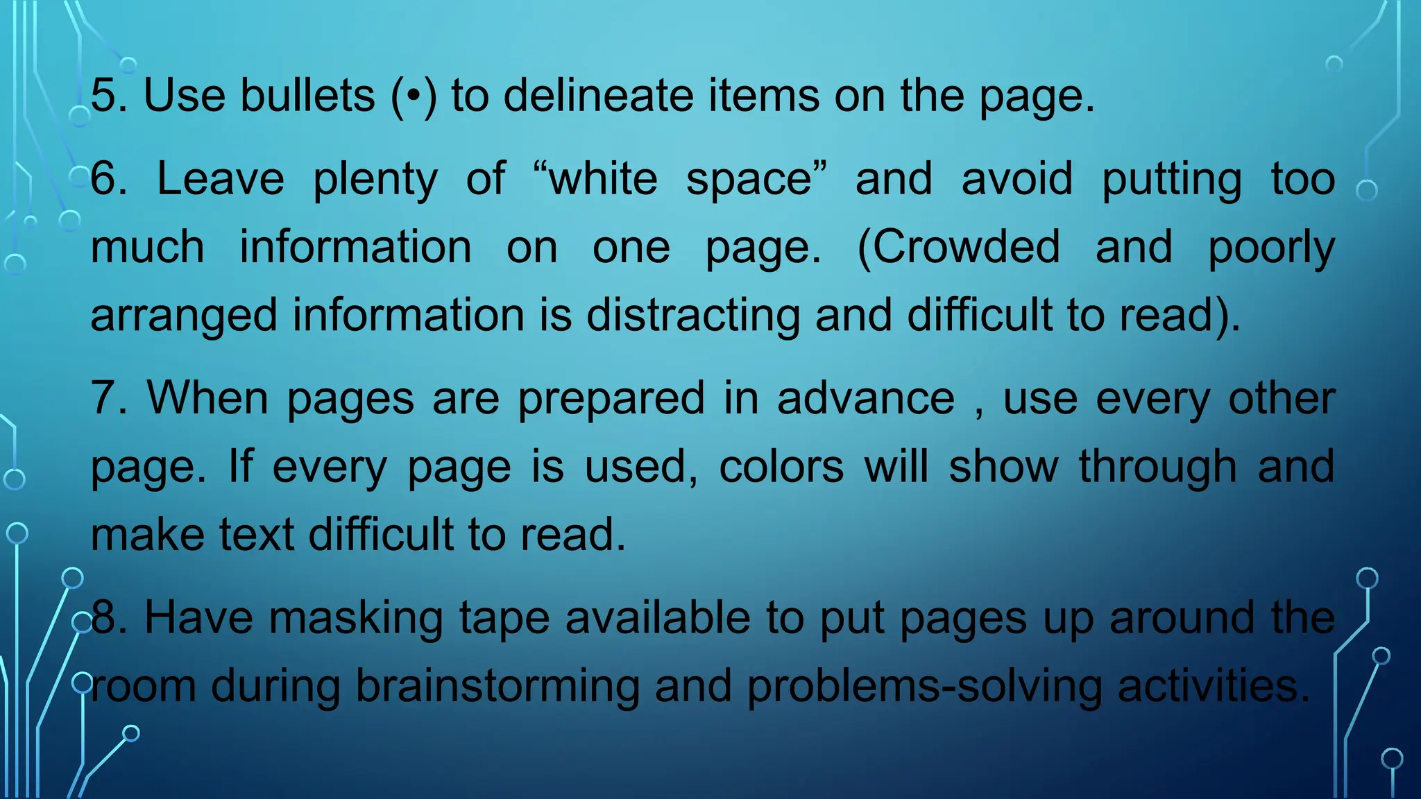 5. Use bullets (•) to delineate items on the page.
6. Leave plenty of “white space” and avoid putting too
much information on one page. (Crowded and poorly
arranged information is distracting and difficult to read).
7. When pages are prepared in advance , use every other
page. If every page is used, colors will show through and
make text difficult to read.
8. Have masking tape available to put pages up around the
room during brainstorming and problems-solving activities.
 