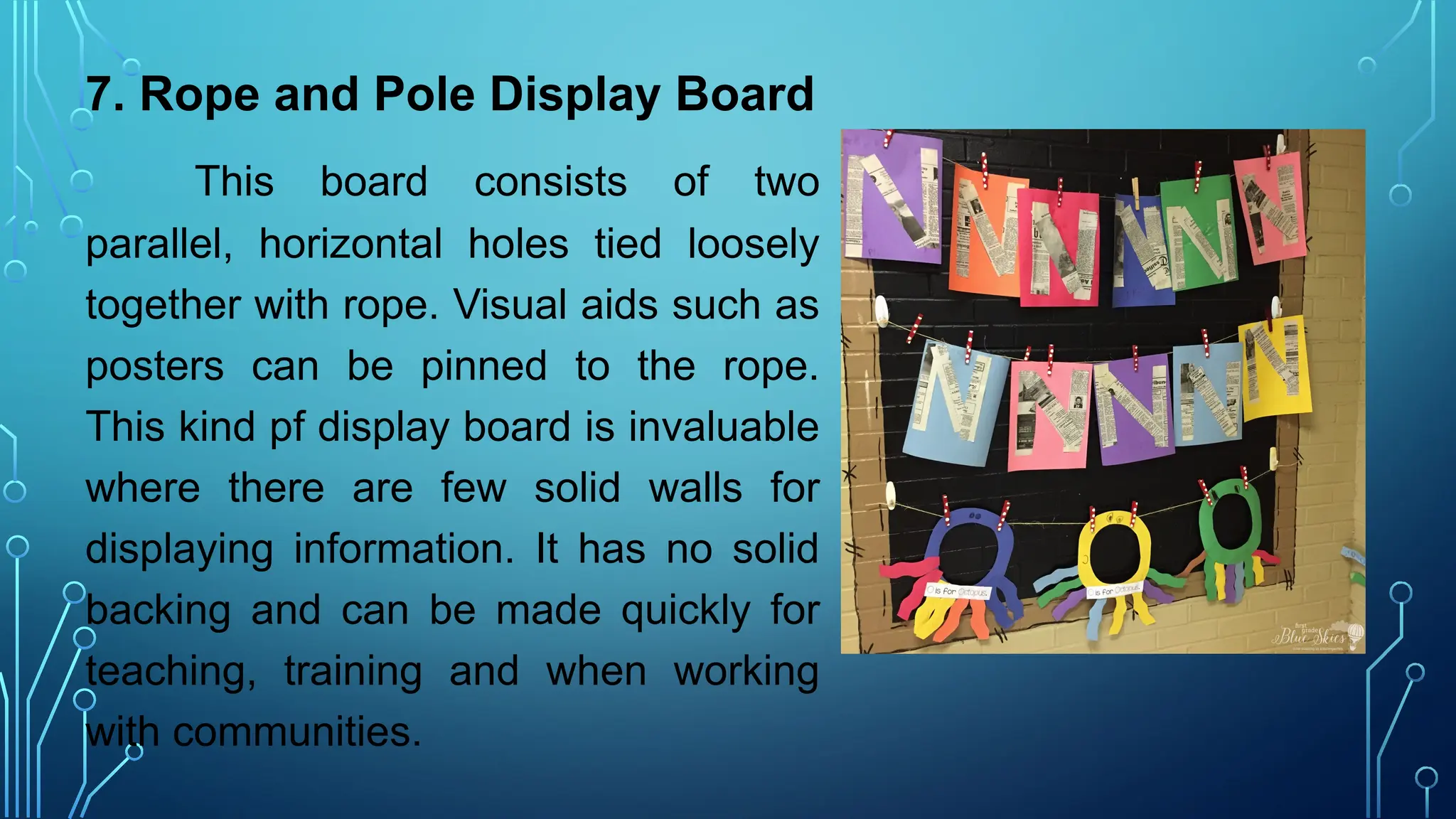 7. Rope and Pole Display Board
This board consists of two
parallel, horizontal holes tied loosely
together with rope. Visual aids such as
posters can be pinned to the rope.
This kind pf display board is invaluable
where there are few solid walls for
displaying information. It has no solid
backing and can be made quickly for
teaching, training and when working
with communities.
 