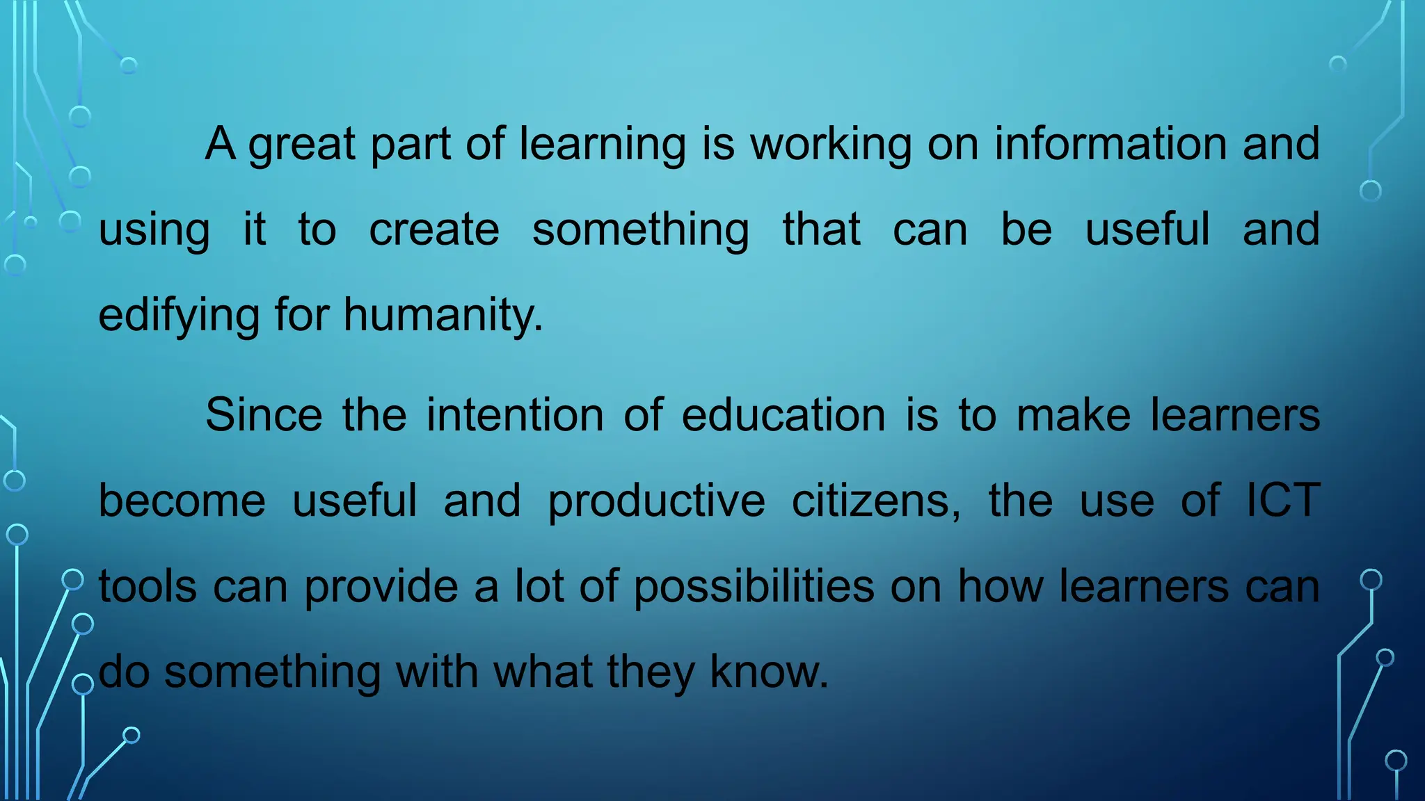 A great part of learning is working on information and
using it to create something that can be useful and
edifying for humanity.
Since the intention of education is to make learners
become useful and productive citizens, the use of ICT
tools can provide a lot of possibilities on how learners can
do something with what they know.
 