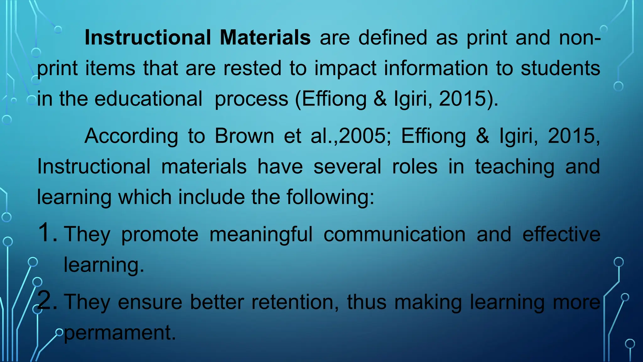 Instructional Materials are defined as print and non-
print items that are rested to impact information to students
in the educational process (Effiong & Igiri, 2015).
According to Brown et al.,2005; Effiong & Igiri, 2015,
Instructional materials have several roles in teaching and
learning which include the following:
1. They promote meaningful communication and effective
learning.
2. They ensure better retention, thus making learning more
permament.
 