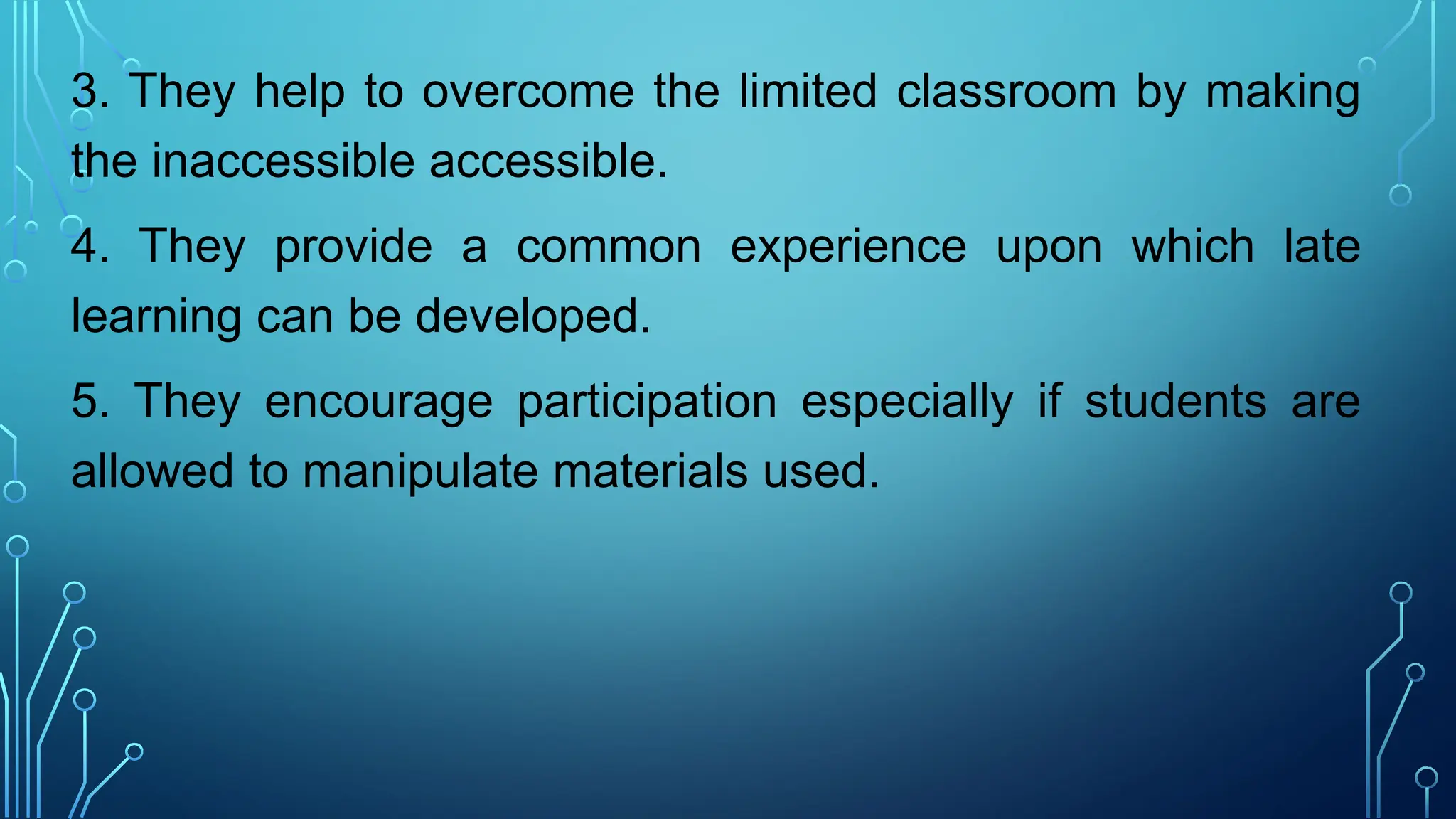 3. They help to overcome the limited classroom by making
the inaccessible accessible.
4. They provide a common experience upon which late
learning can be developed.
5. They encourage participation especially if students are
allowed to manipulate materials used.
 