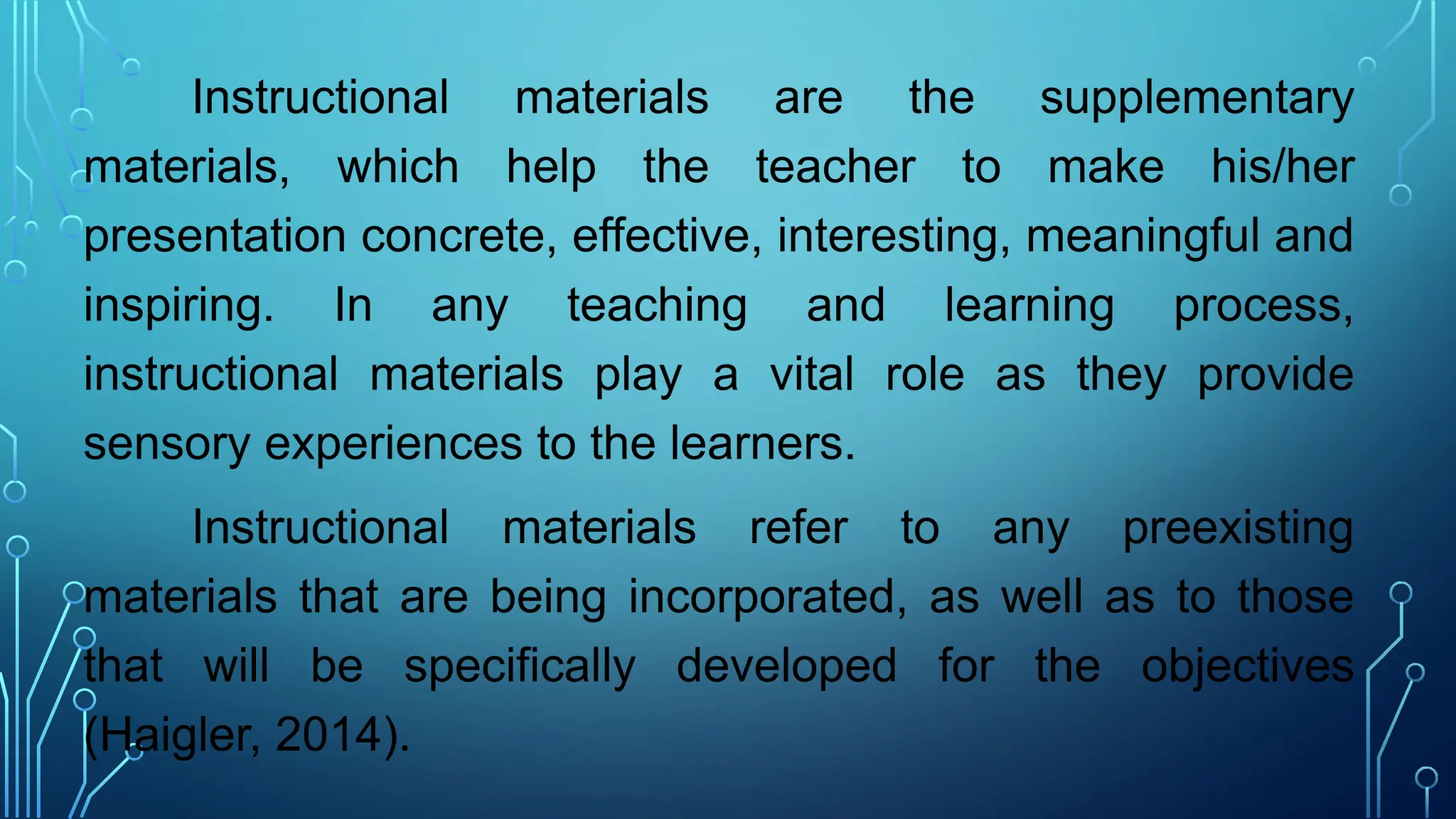 Instructional materials are the supplementary
materials, which help the teacher to make his/her
presentation concrete, effective, interesting, meaningful and
inspiring. In any teaching and learning process,
instructional materials play a vital role as they provide
sensory experiences to the learners.
Instructional materials refer to any preexisting
materials that are being incorporated, as well as to those
that will be specifically developed for the objectives
(Haigler, 2014).
 