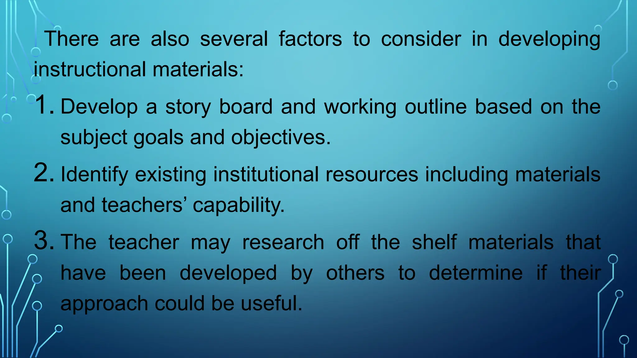 There are also several factors to consider in developing
instructional materials:
1. Develop a story board and working outline based on the
subject goals and objectives.
2. Identify existing institutional resources including materials
and teachers’ capability.
3. The teacher may research off the shelf materials that
have been developed by others to determine if their
approach could be useful.
 