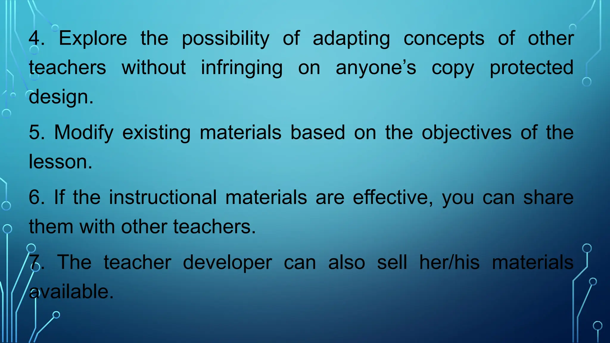 4. Explore the possibility of adapting concepts of other
teachers without infringing on anyone’s copy protected
design.
5. Modify existing materials based on the objectives of the
lesson.
6. If the instructional materials are effective, you can share
them with other teachers.
7. The teacher developer can also sell her/his materials
available.
 